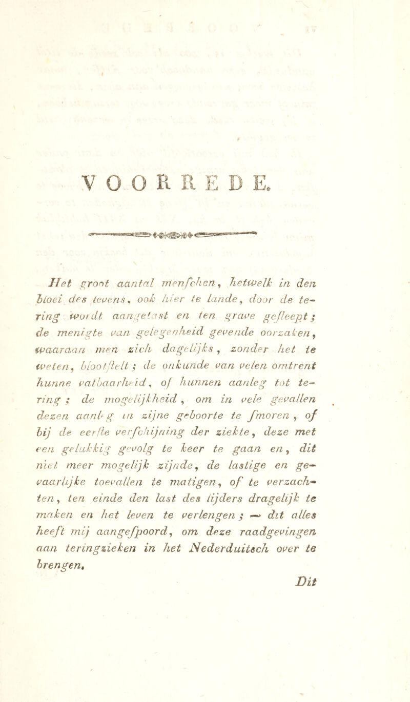 VOORREDE lïet ^ront aantal nienfchen^ hetwelk in den hloei des ieue.ns ^ ook hier te Lande ^ door de te^ ring wofdt aano;etast en ten i^raoe gefleept ^ de menigte uan gelegenheid geoende oorzaken ^ waaraan men zich dagelijks, zonder het te weten^ blootdelt ; de onkunde aan celen omtrent hunne vatbaarheid ^ of hunnen aanleg tot /e- 71 ng ; de mogelijkheid , om in vele gevallen dezen aanh g in zijne geboorte te fmoren , of hij de eerfie verfchijning der ziekte^ deze met een gelukkig gevolg te heer te gaan en, dit niet meer mogelijk zijnde^ de lastige en ge-^ vaarlijke toevallen ie matigen^ of te verzacht ten, ten einde den last des lijders dragelijh te maken en het leven te verlengen; dit alles heeft mij aangefpoord ^ om deze raadgevingen aan teringzieken in het Nederduitsch over te brengen. Dit