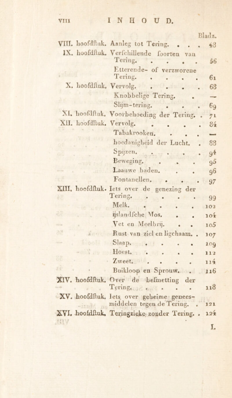 Bladz, Vin. lioofddiik. Aanleg tot Tering, , 48 IX. hüofdiluk. Verlcliillende foortea vaii T eri n ^ 56 Etterende- of verzworene Tering 6i X. lioofdfiuk. Vervolg 68 Knobbelige Tering. — Slgm-tering. 69 XI, lioof^lftuk. Voorbehoeding der Tering. . 71 XII. IioofdRuk, V^ervolg 84 Tabakrooken. boedanigbeid der Lucht. 88 Spijzen 9^ Beweging. 9^ Laanwe baden. . , 96 Fontanellen, ... 97 XIII. hoofdRuk. Iets over de genezing der Tering 99 Melk 102 gslandfcbe Mos, , , io4 Vet en Meel brij. , , io5 / Rust van ziel en ligchaam, . 307 V Slaap 109 Hoest 112 1 Zweet ii4 • Buikloop en Sprouvv.. 116 ■XIV. hoofdRuk. Over de befmetting der Tering., .... 118 XV. hoofdRuk. Iets over geheime genees- • middelen tegen de Tering. . 121 XVI. hoofdRuk. Teringzieke.'zonder Tering, . 124 ï.