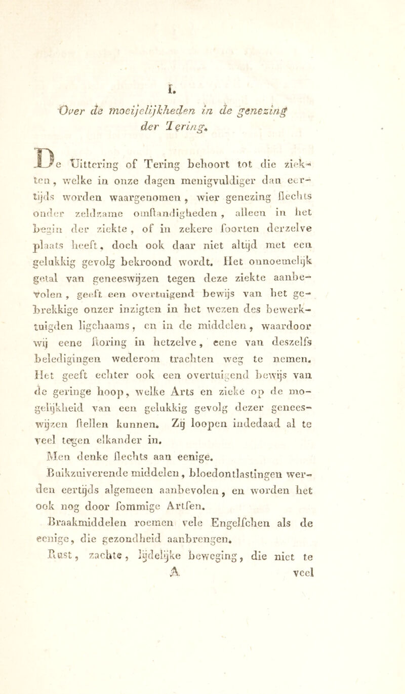 'Oi^er de moei)elijJcheden in de genezing der 'lering^ D e Uittcrnig of Tering belioort tot die ziek-« ten, welke in onze dagen menigvuldiger dan eer-' tijds worden waargenomen , wier genezing flecUts onder zeldzcame oinflandigbeden , alleen in het Legln der ziekte , of in zekere foorien der zelve plaats heeft, doch ook daar niet altijd met een gelukkig gevolg bekroond wordt. Het onnoemelijk getal van geneeswijzen tegen deze ziekte aanbe- volen , geeft een overtuigend bewijs van het ge- larekkige onzer inzigten in bet wezen des bewerk- tuigden ligcliaains , cn in de middelen, waardoor wij eene ftoring in hetzelve, eene van deszelfs beledigingen wederom trachten weg te nemen. Het ge eft echter ook een overtuigend bewijs van de geringe hoop, welke Arts en zieke op de mo- gelijkheid van een gelukkig gevolg dezer genees- wijzen hellen kannen. Zg loopen iiidedaad ai te Teel tegen elkander in. Men denke hechts aan eenige, Balkzuiverende middelen, bloedontlastingen wer- den eertijds algemeen aanbevolen , en worden bet ook nog door fommige Artfen. Braakmiddelen roemen vele Engelfclien als de eciiigc, die gezondheid aanbrengeii. Puist, zachte, lijdelijke beweging, die niet te A veel