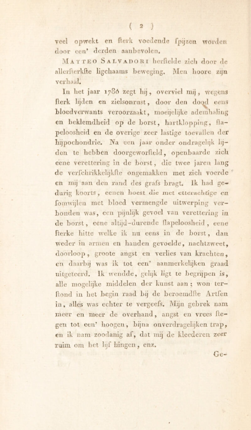 veel opwekt en fterk voedende fpijzen worden door een’ derden aanbevolen, .M A T T E o SalVadoiii lierüelde zicli door de allerllerkfle llgchaams beweging. ]Men lioore zijn verbaal. In bet jaar 1786 zegt liij, overviel mij, wegens fterk lijden en zielsonriist, door den doi^l eens bloedverwants veroorzaakt, moeijelijke adeinbaling en beklemdheid op de borst, hartklopping, fla- pelooslieid en de overige zeer lastige toevallen der liijpochondrie. Na een Jaar onder ondragelrjk lij- den te bebbeii doorgewoiTleld, openbaarde zich e’ene veretiering in de borst, die twee jaren lang de verfchrikkelijkfle ongemakken met zich voerde en mij aan den rand des grafs bragt. Ik had ge- durig koorts , eenen hoest die ruct ettcracbfige en fomwijlen met liloed vermengde uitwerping ver- bonden was, een pijidijk gevoel van verettering in de borst, cene altijd-diirendc llapeloosheid , eene fterke hitte welke ik nu eens in de borst, dan weder in armen en banden gevoelde, nachtzweet, doorloop, groote angst en verlies van krachten, cn daarbij was ik lot een’ aanmerkelijkcn graad nitgctcerd. Ik wendde, gelijk ligt te Jjegrijpen is, alle mogelijke middelen der kunst aan ; won ter- ftond in bet begin raad bij de beroemdflc Artfeii in, alles was ecliter te vergeefs. Mijn gebrek nam meer en meer de overhand, angst en vrees Re- gen tol een’ lioogcn, bijna onverdragelijken trap, en ik nam zoodanig af, dat mij Je kleedcreii zeer ruim om bet lijf bini(cn, enz. j <0 / Gc-