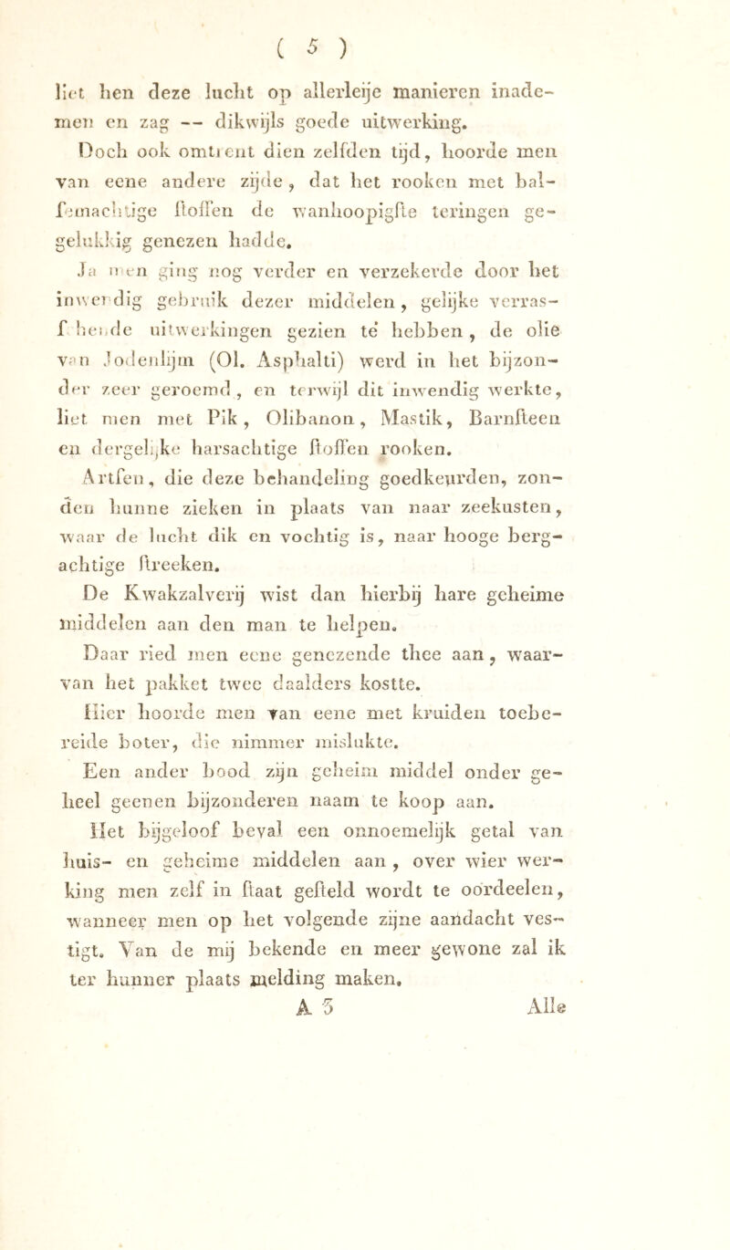 liet licn deze luclit op allerleije manieren inade- men en zag — dikwijls goede uitAverking. Doch ook omtieiit dien zelfden tijd, hoorde men van ecne andere zijde , dat het rookcn met hal- rnnacl-lige lloiren de wanhoopigfle leringen ge- gelukklg genezen had de. Jci men ging nog verder en verzekerde door het inwerdIg gebruik dezer middelen, gelijke verras- f lieinle uitwerkingen gezien te* hebben , de olie van Jodenlijm (01. x\sphalti) werd in het bijzon- der zeer geroemd , en terwijl dit inwendig werkte, liet men met Pik, Olibanon, Mastik, Barnfteeii en dergeli,ke harsachtige lioffen rooken. Artfen, die deze behandeling goedketirden, zon- den liunne zieken in plaats van naar zeekusten, waar de lucht dik en vochtig is, naar hooge berg- achtige ftreeken. De Kwakzalverij wist dan hierbij hare geheime middelen aan den man te helpen. Daar ried men ecne genezende thee aan, waar- van het pakket twx*c daalders kostte. liier hoorde men van eene met kruiden toebe- reide boter, die nimmer mislukte. Een ander bood zijn geheim middel onder ge- heel geen en hijzonderen iiaam te koop aan. liet bijgeloof beval een onnoemelijk getal van Imls- en geheime middelen aan , over wier wer- king men zelf in ffaat gefteld wordt te oórdeelen, wanneer men op het volgende zijne aaildacht ves- tigt. Van de mij bekende en meer gewone zal ik ter hunner plaats melding maken, A o Alle