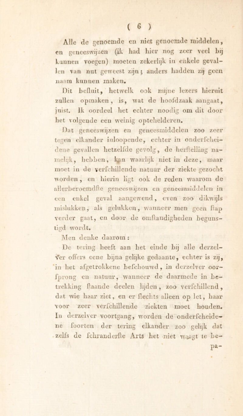 Alle de genoemde en niet genoemde middelen, en geneeswijzen (ik had hier nog zeer veel Lij kunnen voegen) moeten zekerlijk in enkele geval- len van nut geweest zijn; anders hadden zij geen iiaani kunnen maken. Dit heüuit, hetwelk ook mijne lezers Ineruit zullen opmaken, is, wat de liooidzaak aangaat, juist. Ik oordeel het echter noodig om dit door het volgende een weinig opteltelderen. Dat geneeswijzen en geneesmiddelen zoo zeer tegen elkander inloopendc, echter in onderrdiei- dene gevallen hetzellde gevolg, de herllelllng na- melijk, hebben, k^n waarlijk niet in deze, maar moet in de verfchillende natuur der ziekte gezocht worden , en hierin ligt ook de reden waarom de allerberoemdfie geneeswijzen en geneesiniJJelen in een enkel geval aangewend, even zoo dikwijls niislukken, als gelukken, wanneer men geen hap verder gaat, en door de oniRandigheden beguns- tigd wordt, INIen denke daarom : De lering heeft aan het einde hij alle derzel- v^er ofl’ers eene bijna gelijke gedaante, echter is zij, *in het afgetrokkene hefchoiiwd, in derzelver oor- fprong CU natuur, W'anneer de daarmede in be- trekking haande deelcn lijden, zoo verfclilllend, dat wie haar ziet, en er ßeclits alleen op let, haar voor zeer verfchillende ziekten moet houden, Iii derzelver voortgang, worden de ondcrfchcide- nc foorten der tering elkander zoo gelijk dat • zelfs de fchranderfle Arts het niet w^agt te be- pa-