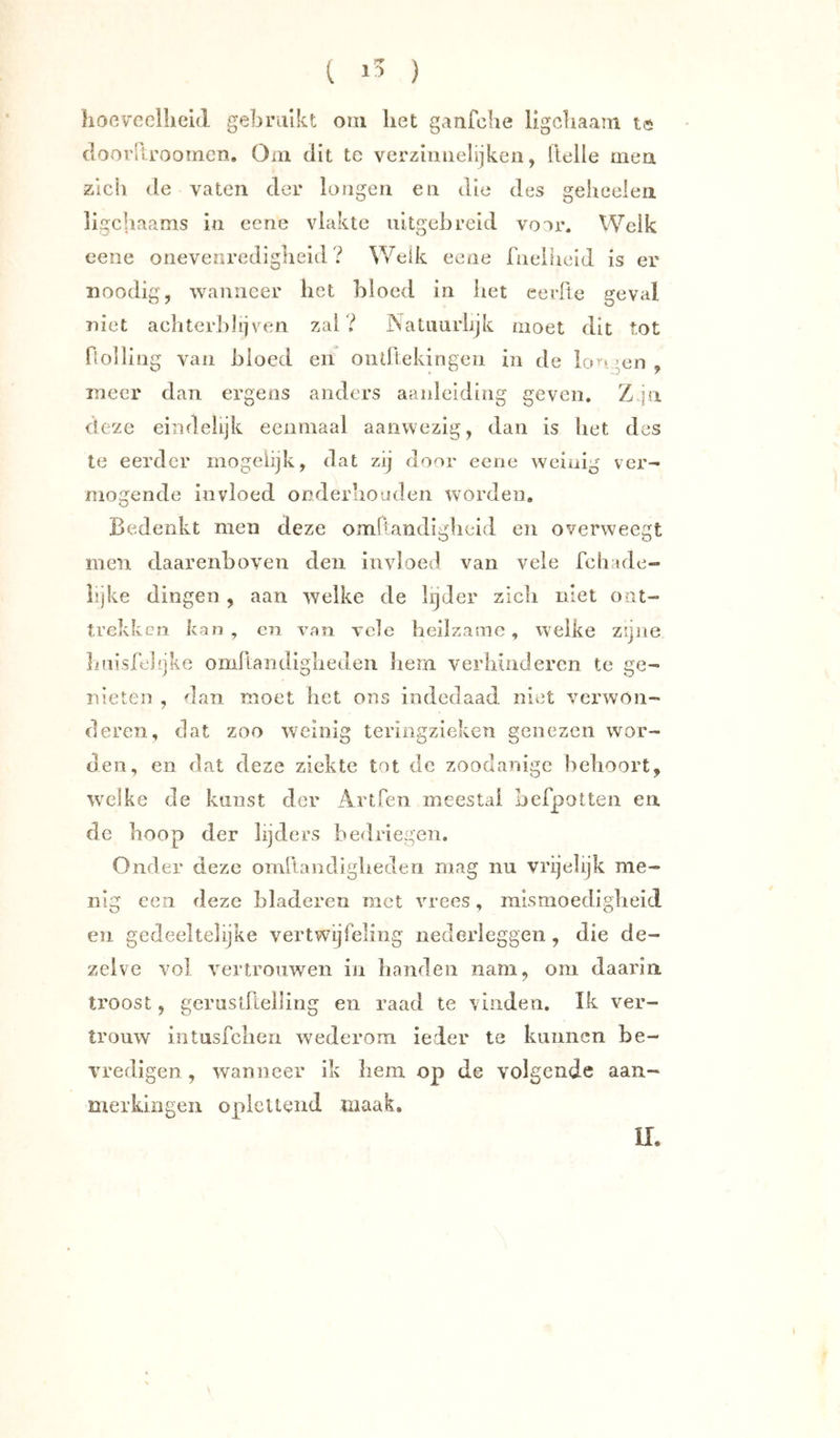 hocvcellield gebruikt oni liet ganfclie ligcliaam tö clooi'ltroomcn. Om dit te verziiiiielijken, llelle mea zich de vaten der longen en die des geheelen ligchaams in cene vlakte uitgebreid voor. Welk eene onevenrediglieid ? Welk eene fneiiicid is er noodig, wanneer het bloed in het eerde geval niet achterblijven zal? JNatiiurlijk moet dit tot flolling van bloed en oiidtekingeii in de icu* »en , meer dan ergens anders aanleiding geven. Z.ju deze eindelijk eenmaal aanwezig, dan is bet des te eerder rnogeiijk, dat zij door eene weinig ver- mogende invloed onderbooden worden. Bedenkt men deze omllandiglieid en overweegt men daarenboven den invloed van vele fcb:ule- hjke dingen , aan welke de lijder zicli niet ont- trekken kan , cn van vele heilzame, welke zijne hnisfelijke omllaiidiglieden Jiem verhinderen te ge- nieten , dan moet het ons indedaad niet verwon- deren, dat zoo weinig teringzieken genezen wor- den, en dat deze ziekte tot de zoodanige behoort, welke de kunst der Artfen meestal befpotten en de hoop der lijders bedriegen. Onder deze omllandigheden mag nu vrijelijk me- nig een deze bladeren met vrees, mismoedigheid en. gedeeltelijke vertwijfeling nederleggen, die de- zelve vol vertrouwen in handen nam, om daarin ti'oost, gerusdlellirig en raad te vinden. Ik ver- trouw intusfehen wederom ieder te kunnen be- vredigen , wanneer ik hem op de volgende aan- merkingen oplettend maak. II.