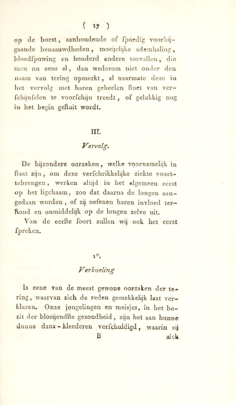 op de borst, aanhoudende of fpoedig voorbij- gaande benaauwdheden , moeijelijke ademhaling , bloedfpuwing en honderd andere toevallen, die incn nu eens al, dan wederom niet onder den naam van tering opmerkt, al naarmate deze in bet vervolg met haren geheelen ftoet van ver- fcbijnfelen te voorfchijn treedt, of gelukkig nog in het begin geftuit wordt, IIT. Vervolg, De bijzondere oorzaken, welke voornamelijk in haat zijn, om deze verfchrikkelijke ziekte voort- tebrengen , werken altijd in het algemeen eerst op het ligebaam, zoo dat daarna de longen aan- gedaan worden , of zij oefenen haren invloed ter«- hond en onmiddelijk op de longen zelve uit. Van de eerfte foort zidlen wij ook het eerst fpreken. 1°. Verkoeling Is eene van de meest gewone oorzaken der te-* ring, waarvan zich de reden geraakkelijk laat ver- klaren. Onze jongelingen en meisjes, in het be- zit der hioeijendfte gezondheid, zijn het aan hunne dunne dans - kleederen verfghuldigd, w^aarin zij B xick