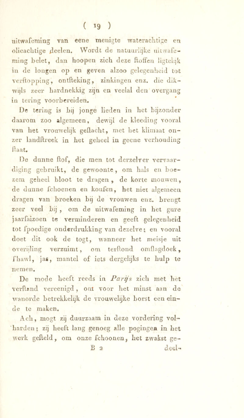 ( »9 ) iiitwafeming van eene menigte wateraclitige en olieachtige ileelen. Wordt de natuurlijke uitwafe- ming belet, dan hoopen zich deze ItolFen iigtelijk in de lougen op en geven alzoo gelegenheid tot verRoppiiig, ontftekiug, zinkingen enz. die dik- wijls zeer hardnekkig zijn en veelal den overgang in tering voorbereiden. De lering is bij jonge lieden in het bijzonder daarom zoo algemeen, dewijl de kleeding vooral van bet vrouwelijk gedacht, met bet klimaat on- zer landftreek in bet geheel in geene verhouding Raat. De dunne dof, die men tot derzelver vervaar- diging gebruikt, de gewoonte, om. hals en boe- zem geheel bloot te dragen, de korte mouwen, de dunne fchoeiien en koufen, het niet algemeen dragen van broeken bij de vrouwen enz. brengt zeer veel bij , om de uitwafeming in het gure jaarfaizoen te verminderen en geeft gelegenheid tot fpoedige onderdrukking van dezelve; en vooral doet dit ook de togt, wanneer het meisje uit overijling verzuimt, om terFtond omllagdoek, fbawl, jas, mantel of iets dergelijks te hulp te nemen. De mode beeft reeds in Parijs zich met bet verltand vercenigd , oiil voor bet minst aan de wanorde betrekkelijk de vrouw'elijke borst een ein- de te maken. Ach, mögt zij duurzaam in deze vordering vol- harden; zij heeft lang genoeg alle pogingen in het werk gefield, om onze fchoonen, het zwakst ge- B 2 ded-