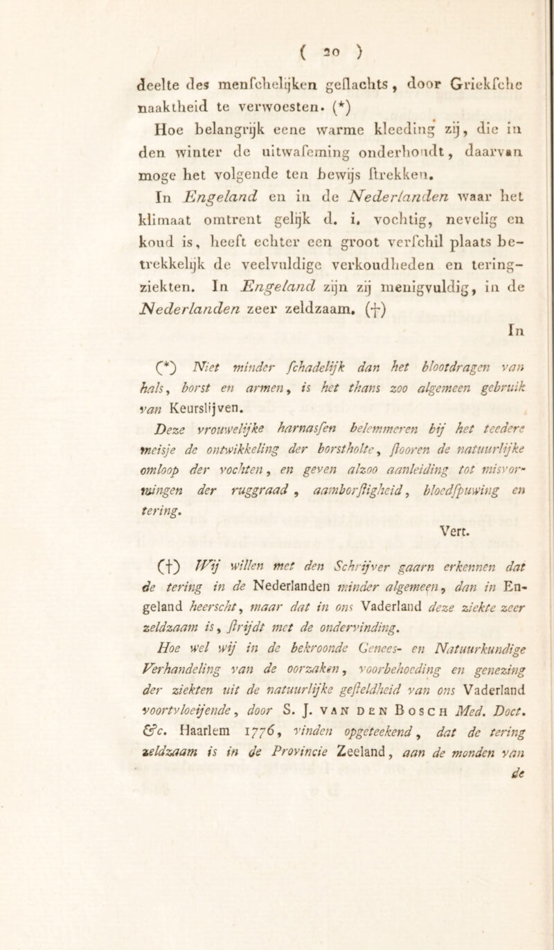 deelte des men fel iel ij ken gellaclits , door Griekfclic naaktheid te verwoesten. (*) Hoe belangrijk eene warme kleedlng zij, die in den winter de iiitwafeming onderhoudt, daarvan moge het volgende ten bewijs ftrekkoi. In Engeland en in de Nederlanden waar het klimaat omtrent gelijk d. i. vochtig, nevelig en koud is, heeft echter een groot vcrfchil plaats be- trekkelijk de veelvuldige verkoudheden en tering- ziekten. In Engeland zijn zij menigvuldig, in de Nederlanden zeer zeldzaam. (*]') In Niet minder fchadelijk dan het blootdragen van hals, borst en armen, is het thans zoo alge-meen gebruik van Keurslijven. Deze vrouwelijke harnasfen belemmeren bij het teedere meisje de ontwikkeling der borstholte ^ ßooren de natuurlijke omloop der vochten, en geven alzoo aanleiding tot misvor- mingen der ruggraad , aamhorßigheid ^ bloedfpuwing en tering, Vert. Ct) rnj willen met den Schrijver gaarn erkennen dat de tering in de Nederlanden minder algemeen^ dan in En- geland heerscht ^ maar dat in om Vaderland deze ziekte zeer zeldzaam is ^ ßrijdt met de ondervinding. Hoe wel wij in de bekroonde Genees- en Natuurkundige Verhandeling van de oorzaken, voorbehoeding en genezing der ziekten uit de natuurlijke geßeldheid van ons Vaderland voortvloeijende ^ door S. J. van den Bosch Med. Doet. Cßc. Haarlem 1776, vinden opgeteekend ^ dat de tering zeldzaam is in de Provincie Zeeland, aan de monden van de