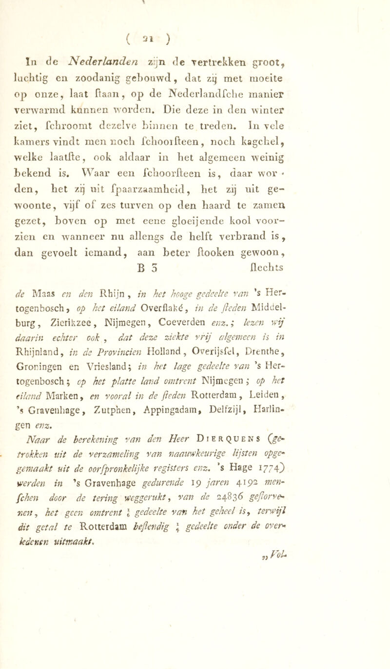 ( 2» ) ln de Nederlanden zijn de Terlrckken groot, luchtig en zoodanig ge])Oüwd, dat zij met moeite oj) onze, laat ff aan , op de Nederlandfclie manier verwarmd kunnen worden. Die deze in den winter ziet, febroomt dezelve binnen te treden. In vele kamers vindt men noch fchooifteen, nocli kagchel, welke laatfte, ook aldaar in bet algemeen weinig bekend is. Waar een feboorfteen is, daar wor - den, het zij uit fpaarzaambeid, bet zij uit ge- woonte, vijf of zes turven op den baard te zameu gezet, boven op met eene gloei]ende kool voor- zien en wanneer nu allengs de helft verbrand is, dan gevoelt iemand, aan beter ftooken gewoon, B 5 flecbts de Maas cn den Rhijn , in het hooge gedeelte van ’s Her- togenboschj op het eiland Overflaké, in de fieden Middel- burg , Zierikzee, Nijmegen, Coeverden enz.; lezen wij daarin echter ook , dat deze ziekte vrij algemeen is in Rhijnland, in de Provinciën Holland, OverijsRl, Drenthe, Groningen en Vriesland; in het lage gedeelte van ’s Her- logenbosch; op het platte land omtrent Nijmegen ; op het eiland Marken, en vooral in de fieden Rotterdam, Leiden, ’s Gravenhage, Zutphen, Appingadam, Delfzijl, Harlin- gen enz. Naar de berekening van den Heer Dierquens trokken uit de verzameling van naauwkeurige lijsten opge* gemaakt uit de oorfpronkelijke registers enz. ’s Hage 1774) werden in ’s Gravenhage gedurende 19 jaren 4192 men- fchen door de tering weggerukt., van de 24836 gefiorve- nenhet geen omtrent I gedeelte van het geheel isy tetweijl dit getal te Rotterdam befier.dig I gedeelte onder de over^ iedenen uitmaaki. „ VoU
