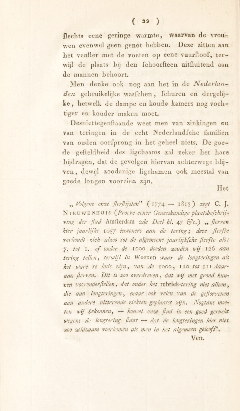 ( 33 ) flechts eene geringe warmte, Waarvan de vrou- wen evenwel geen genot hebben. Deze zitten aan het venfter met de voeten op eene vuurfioof, ter- wijl de plaats hij den fchoorfleen uitfliiiteud aan de mannen behoort. Men denke ook nog aan het in de Nederlan- den gebruikelijke wasfehen, fchuren en dergelij- ke, hetwelk de dampe en koude kamers nog voch- tiger eii kouder maken moet. DesniettegenTtaande weet men van zinkingen en van teringen in de echt Nederlandfche familien van ouden oorfprong in het geheel niets. De goe- de geHeldlieid des ligchaams zal zeker het hare bijdragen, dat de gevolgen hiervan achterwege blij- ven, dewijl zoodanige ligchamen ook meestal van goede longen voorzien zyn. liet „ Tolgcfis on-ze ßerflijsten''* C ^774 — C. J. N 1 E u w E N H u I s (^Proeve eener Geneeskundige plaatsbefchrij- ving der ßad Amderdam side Deel bl, 47 ^cd) ,, ßerven hier jaarlijks 1057 inwoners aan de tering; deze ßerfte verhoudt zich alzoo tot de algemeene jaarlijkfche ßetfte als: 7. tot I. of onder de 1000 dooden zouden wij 126 aan tering tellen ^ tejM'ijl in Ween en waar de longteringen als het ware te huis zijn, van de 1000, 110 tot 111 daar- aan ßerven. Dit is zoo overdreven, dat wij met grond kun- nen vooronderßellen, dat onder het rübriek-/^r/«^ niet alleen, die aan longteringen, maar ook velen van de geflorvenen aan andere uitterende ziekten geplaatst zijn, Nogtans moe- ten wij bekennen,, — hoewel onze flad in een goed gerucht wegens de longtering ßaat — dat de longteringen hier niet zoo zeldzaam voorkomen als men in het algemeen geloofd',