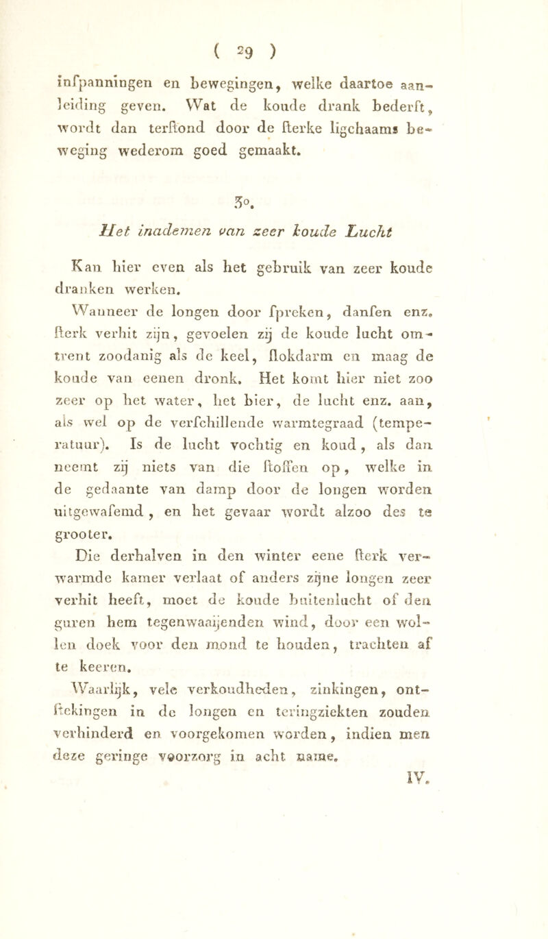 aan- infpanningen en bewegingen, welke daartoe leiding geven. Wat de koude drank bederft, wordt dan terftond door de fterke ligchaams be- weging wederom goed gemaakt. 50. liet inadeinen uan zeer houde Lucht Kan. bier even als het gebruik van zeer koude dranken werken. Wanneer de longen door fpreken, danfen enz. fterk verhit zijn, gevoelen zij de koude lucht om- trent zoodanig als de keel, flokdarm en maag de koude van eeiien dronk. Het komt hier niet zoo zeer op het water, het bier, de lucht enz. aan, ais wel op de verfchilleiide warmtegraad (tempe- ratuur). Is de lucht vochtig en koud, als dan neemt zij niets van die ftoifen op, wmlke in de gedaante van damp door de longen wmrden ultgewafemd , en het gevaar wordt aizoo des tg grooter. Die derhalven in den winter eene fterk ver- W'armde kamer verlaat of anders zijne longen zeer verhit heeft, moet de koude buitenhicht of den guren hem tegenwaaijenden wind, door een wol- len doek voor den mond te houden, trachten af te keeren. Waarlijk, vele verkoudheden, zinkingen, ont- Itckin gen in de longen en tcringziekten zouden verhinderd en voorgekomen worden, indien men deze geringe voorzorg in acht name. 7 9t