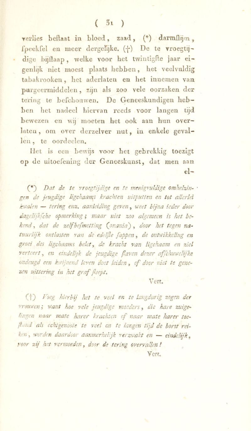 ( ) yerlies beftaat in bloed, zaad, (^) davmilijm ^ Ipeekfel en meer dergelijke. (f) De te vroegtij- • digc bijllaap, welke voor het twintigfte jaar ei- genlijk niet moest plaats hebben, het veelvuldig tabakrookeii, het aderlaten en het innemen van purgeermiddelen, zijn als zoo vele oorzaken der tering te befclioiivven. De Geneeskundigen heb- ben het nadeel liiervan reeds voor langen tijd bewezen en wij moeten het ook aan hun o ver- laten , om over dcrzelver nut, in enkele geval- len , te oordeclen, IJet is een bewijs voor het gebrekkig toezigt op de uitoefening der Geneeskunst, dat men aan el— Dat de te vroegtijdige en te fnetiigvuldige omhehin- ' gen de jeugdige ligehaams krachten uitputten en tot allerlei k'-valen — tering enz. aanleiding geven, weet bijna ieder door dagelijh fche opmerking; maar niet zoo algemeen is het be- kend , dat de zelfbefmetting (jonania') , door het tegen na- tuurlijk ontlasten van de edelße Jappen, de ontwikkeling en groei des ligehaams belet ^ de kracht van ligchaam en ziel vertcei't, en eindelijk de jeugdige faven dezer affchuwelijke ondeugd een kwijnend leven doet leiden, of door rdet te gene- zen uittering in het graf fleept. Vert. Ct) l^oeg hierbij het te veel en te langdurig zogen der vrouwen; want hoe vele jeugdige moeders, die hare zuige- lingen naar mate har er krachten of naar mate har er toe- (hmd als echt genoot e te veel en te langen tijd de borst rei- ken ^ worden daardoor aanmerkelijk verzwakt en — eindelijk^ voor zij het vermoeden, door de tering overvallen I Vert..