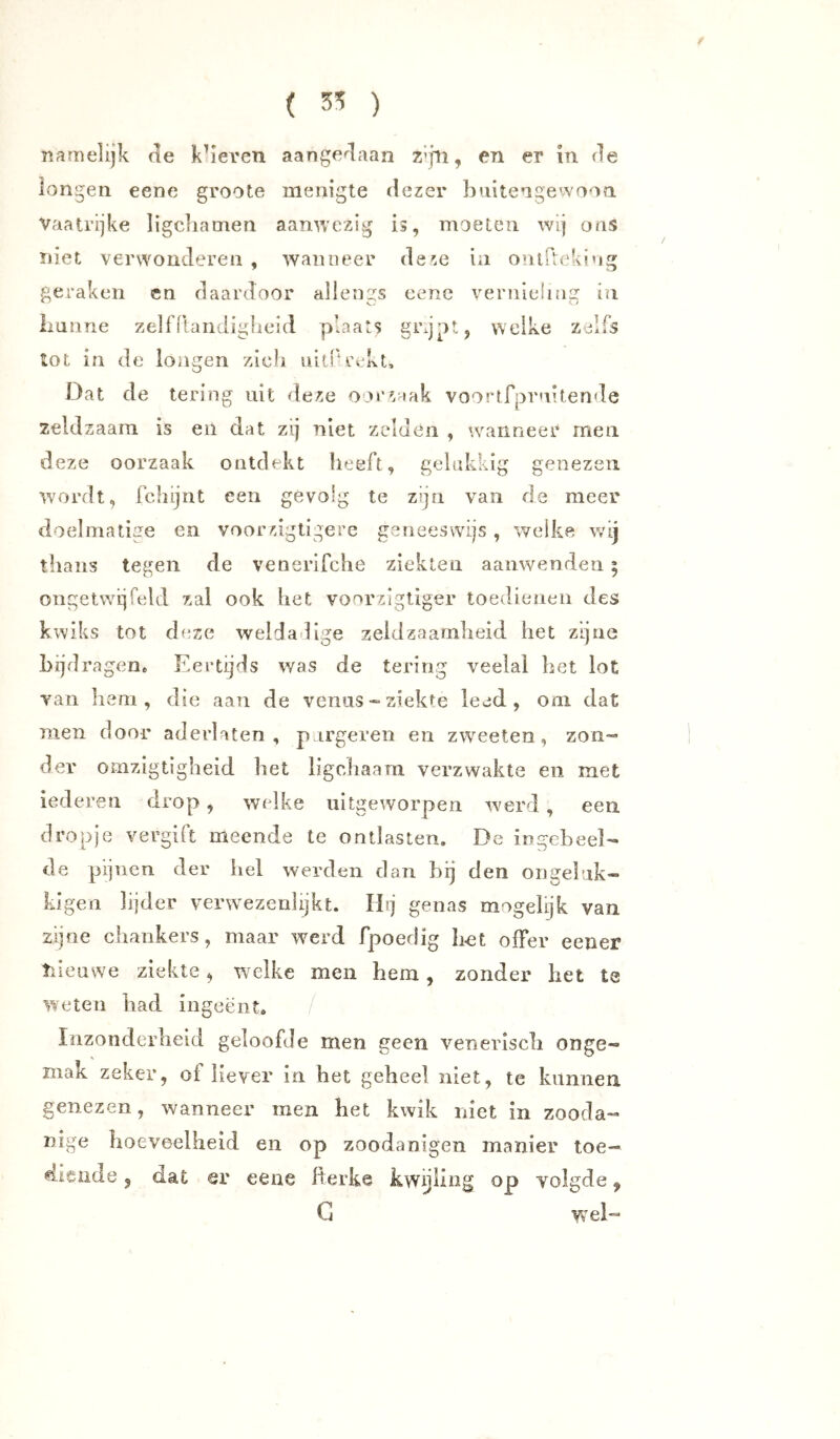 ( ) Tïrimelijk de kk'even aangedaan Z’jli, en er in de longen eene groote menigte dezer Ijuitengewoon Vaatrijke ligcliamen aanwezig is, moeten wij ons niet verwonderen , wanneer deze ia onifteki’ig gei*aken en daardoor ailengs eene vernieling in liunne zelfllandiglieid p’aats grgpt, welke zjlfs tot in de longen zich nitPrekt, Dat de tering uit deze oorzaak voortrprnitende zeldzaam is en dat zij niet zelden , wanneer men deze oorzaak ontdekt heeft, gelukkig genezen wordt, fchijnt een gevolg te zijn van de meer doelmatige en voorzigtigere geneeswijs , welke wij thans tegen de venerifche ziekten aanwenden 5 ongetwijfeld zal ook het vonrzigtiger toedienen des kwiks tot deze weldadige zeldzaamheid het zijne bijdragen. Eertijds was de tering veelal het lot van hem, die aan de veniis«• ziekte leed, om dat men door aderlaten, p irgeren en zweeten, zon- der omzigtigheld het ligchaarn verzwakte en met lederen drop, welke uitgeworpeii werd , een dropje vergift meende te ontlasten. De ingebeel- de pijnen der hel werden dan bij den on geluk- kigen lijder verwezenlijkt. Ibj genas mogelijk van zijne chankers, maar werd fpoedig Imt offer eener tiieawe ziekte, welke men hem, zonder het te weten had ingeënt. Inzonderheid geloofde men geen venerisch onge- mak zeker, of liever in het geheel niet, te kunnen genezen, wanneer men het kwik niet in zooda- nige hoeveelheid en op zoodanigen manier toe- diende , dat er eene fterke kwijling op volgde, G wel-
