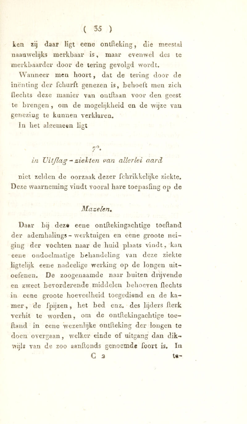 ken zij daar ligt eene ontReking, die meestal naaawelijks merkbaar is, maar evenwel des te merkbaarder door de tering gevolgd wordt. Wanneer men hoort, dat de tering door de inenting der fclmrft genezen is, behoeft men zich Rechts deze manier van ontRaan voor den geest te brengen, om de mogelijkheid cn de wijze van genezing te kunnen verklaren. In het algemeen liat 7- ia LHtßag zielten van allerlei aard niet zelden de oorzaak dezer fchrikkelijke ziekte. Deze waarneming vindt vooral hare toepasRng op de Mazelen^ Daar bij deze eene ontRekingachtige toeRaiid der ademhalings - werktuigen en eene groote nei- ging der vochten naar de huid plaats vindt, kan eene ondoelmatige behandeling van deze ziekte iigteüjk eene nadeelige werking op de longen uit- oefenen. De zoogenaamde naar buiten drijvende en zweet bevorderende middelen behoeven Rechts in eene groote hoeveelheid toegediend en de ka- mer , de fpijzen, het bed enz. des lijders Rerk verhit Ie worden, om de ontRekingachtige loe- Rand in eene wezenlijke ontReking der longen te doen overgaan, welker einde of uitgang dan dik- wijls van de zoo aanRonds genoemd® foort is, In G 2 tS'