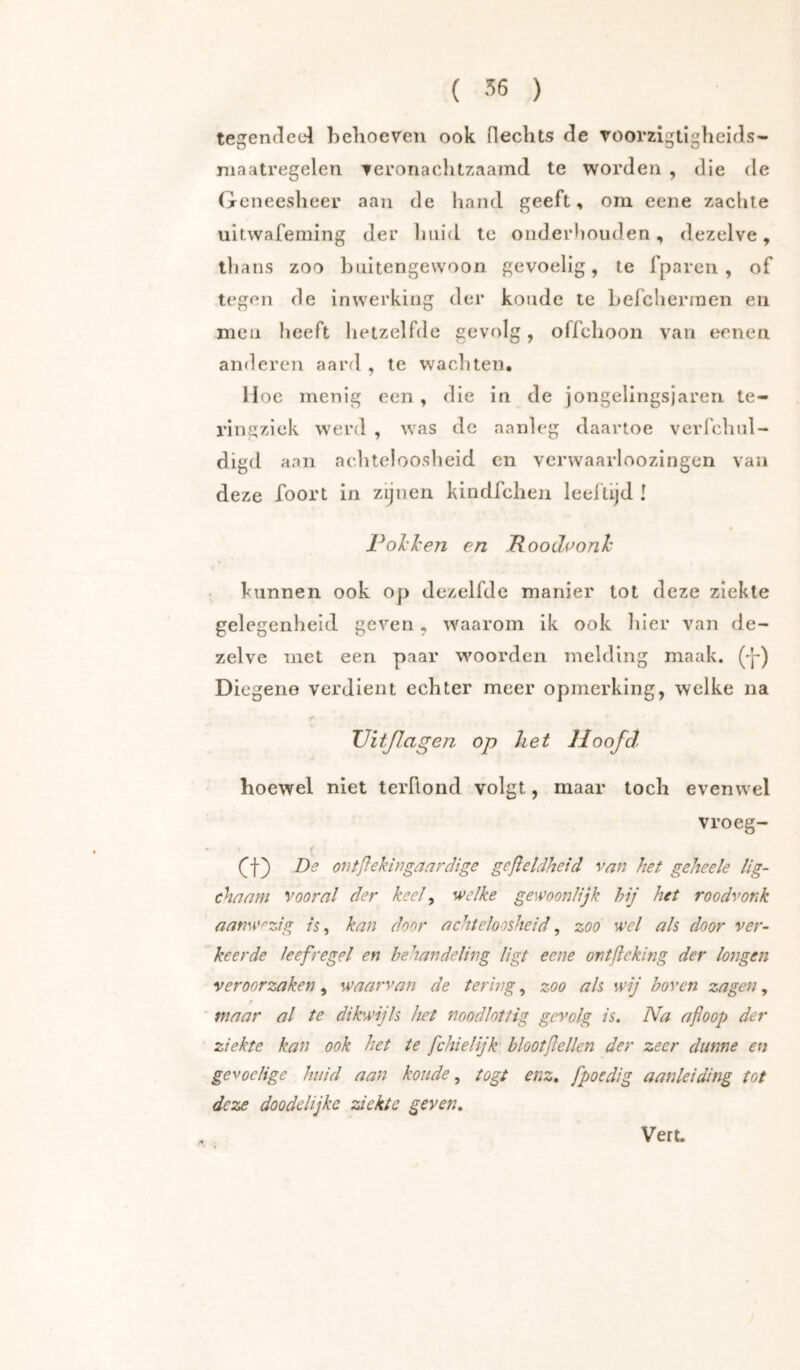 tegeiK^eel helioeven ook Hechts He roorzigtlgheids- niaatregelen Teronachtzaamd te worden , die de Geneesheer aan de liand geeft, om eene zachte uitwafeming der liiiid te ondeidiouden, dezelve, llians zoo buitengewoon gevoelig, te fparen , of tegen de inwerking der koude te Lefcherinen en men heeft hetzelfde gevolg, offchoon van eenen anderen aard , te wachten, Hoe menig een , die in de jongelingsjaren te- ringziek werd , was de aanleg daartoe verfchul- digd aan achteloosheid en verwaarloozingen van deze foort in zijnen kindfcheii leel’tijd I l^olcTcen en Roodponh . kunnen ook op dezelfde manier lot deze ziekte gelegenheid geven, waarom ik ook hier van de- zelve met een paar woorden melding maak. (-p) Diegene verdient echter meer opmerking, welke na TJitßagen op het Hoofd hoewel niet teiTlond volgt, maar toch evenwel vroeg- ƒ Q) De ontßekitigaardige geßetdheid van het geheele lig- chaam vooral der keel ^ welke gewoonlijk hij het roodvonk aanwezig is, kan door achteloosheid, zoo wel als door ver- keerde leefregel en behandeling ligt eene ontßeking der longen veroorzaken, waarvan de tering, zoo als wij boven zagen, maar al te dikwijls het noodlottig gevolg is. Na afloop der ziekte kan ook het te fchielijk blootflellen der zeer dunne en gevoelige huid aan koude, togt enz, fpoedig aanleiding tot deze doodelijke ziekte geven.
