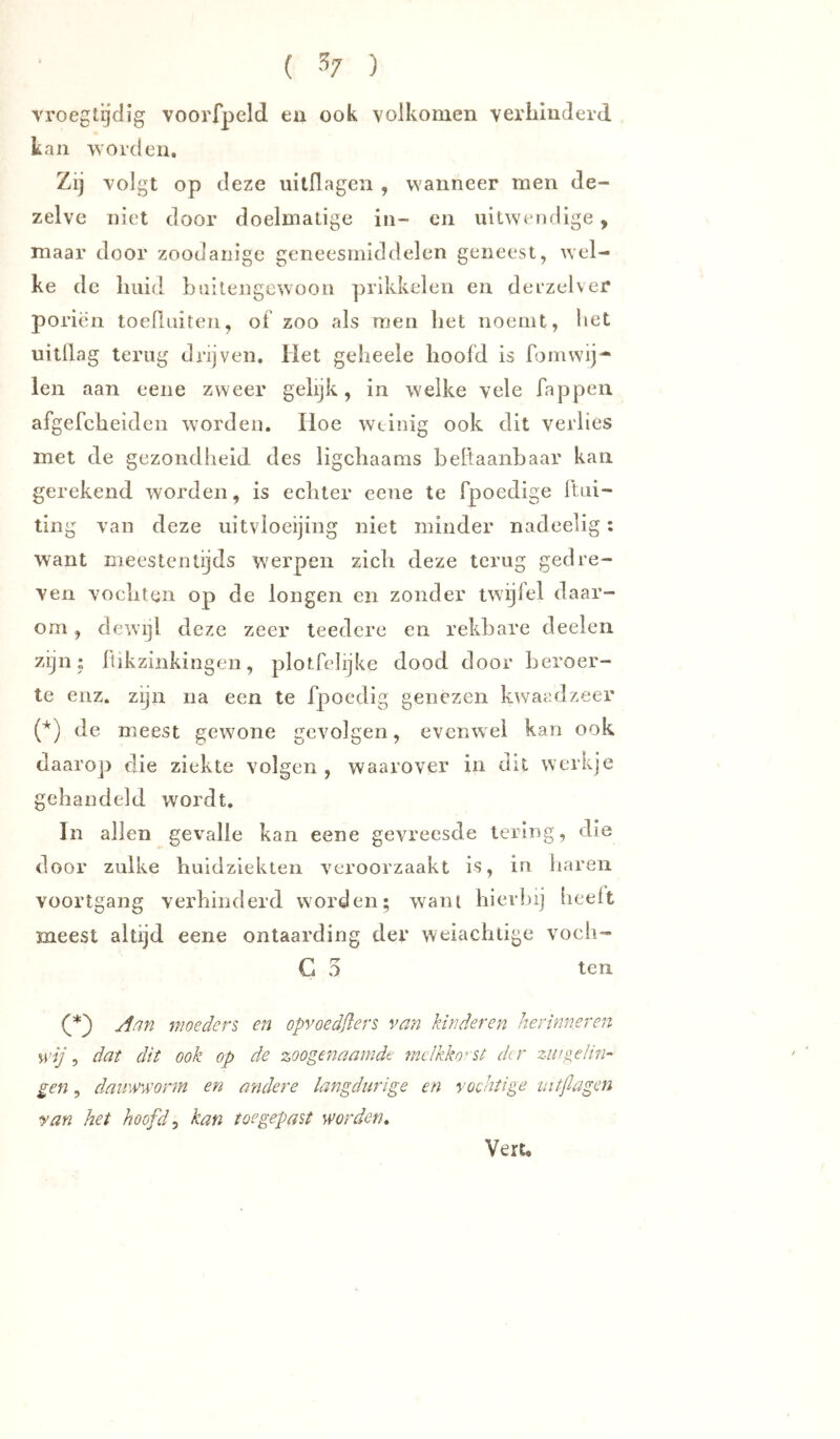 ( ■'^7 ) vroeglijdig voorfpeld en ook volkomen verliinderd kan worden. Zij volgt op deze uilllageii , wanneer men de- zelve niet door doelmatige in- en uitweodige , maar door zoodanige geneesmiddelen geneest, wel- ke de huid buitengewoon prikkelen en derzelver poriën toeRuiten, of zoo als men het noemt, het uitdag terug drijven. Het geheele hoofd is fomwij- len aan eene zweer gelijk, in welke vele Tappen afgefcheiden worden. Hoe weinig ook dit verlies met de gezondheid des ligchaams heltaanbaar kan gerekend worden, is echter eene te fpoedige Ibii- ting van deze uitvioeijing niet minder nadeelig: want meestentijds werpen zich deze terug gedre- ven vochten op de longen en zonder twijfel daar- om , dewijl deze zeer teedere en rekbare deelen zijn: Itikzinkingen, plotfehjke dood door beroer- te eiiz. zijn na een te fpoedig genezen kwaadzeer de meest gewone gevolgen, evenwel kan ook daarop die ziekte volgen, waarover in dit werkje gehandeld wordt. In allen gevalle kan eene gevreesde lering, die door zulke huidziekten veroorzaakt is, in liareii voortgang verhinderd worden; wam hierbij iieeft meest altijd eene ontaarding der weiachtige voeh- G 5 ten Aan moeders, en opvoedflers van kinderen herinneren mj ^ dat dit ook op de zoogenaamde melkko’'St der zuigelin- gen , dauwworm en aeidere langdurige en vochtige mtflagen van het hoofde kan toe gepast worden^