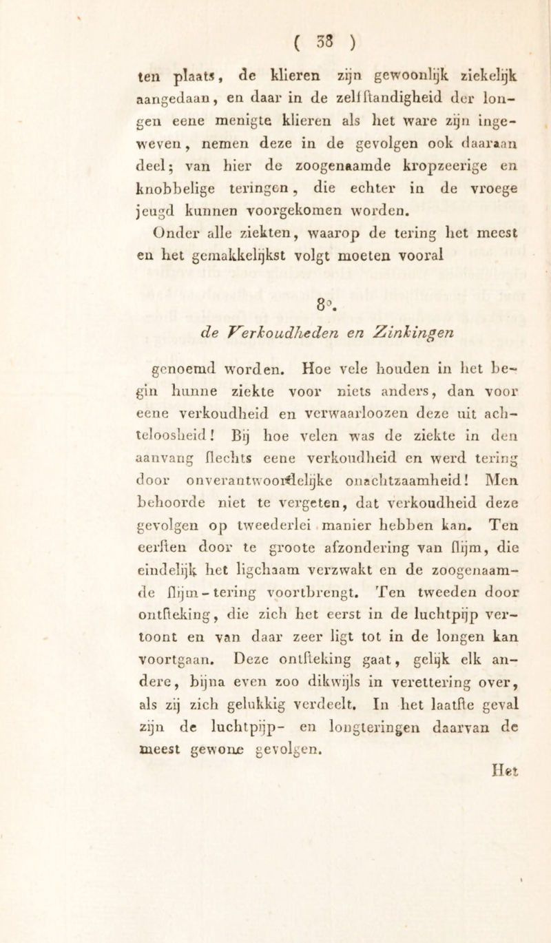 ten plaats, de klieren zijn gewooiilijk ziekelijk aangedaan, en daar in de zeilftaiidigheid der lon- gen eene menigte klieren als het ware zgn inge- weven , nemen deze in de gevolgen ook daaraan deel; van hier de zoogenaamde kropzeerige en knobbelige leringen, die echter in de vroege jeugd kunnen voorgekomen worden. Onder alle ziekten, waarop de tering het meest en het gemakkelijkst volgt moeten vooral 8^. de J^erlcoudheden en Zinhingen genoemd worden. Hoe vele houden in het be- gin hunne ziekte voor niets anders, dan voor eene verkoudheid en vcrwaarloozen deze uit ach- teloosheid ! Bij hoe velen was de ziekte in den aanvang Hechts eene verkoudheid en werd tering door onverantwooiflelijke onachtzaamheid! Men behoorde niet te vergeten, dat verkoudheid deze gevolgen op tweedei’lei . manier hebben kan. Ten eerlten door te groote afzondering van flijm, die eindelijk het ligchaam verzwakt en de zoogenaam- de Hijm-lering voortbrengt. Ten tweeden door ontOeking, die zich het eerst in de luchtpijp ver- toont en van daar zeer ligt tot in de longen kan voortgaan. Deze ontReking gaat, gel^k elk an- dere, bijna even zoo dikwijls in verettering over, als zij zich gelukkig verdeelt, In het laatHe geval zijn de luchtpijp- en longteringen daarvan dc meest gewone gevolgen. Het