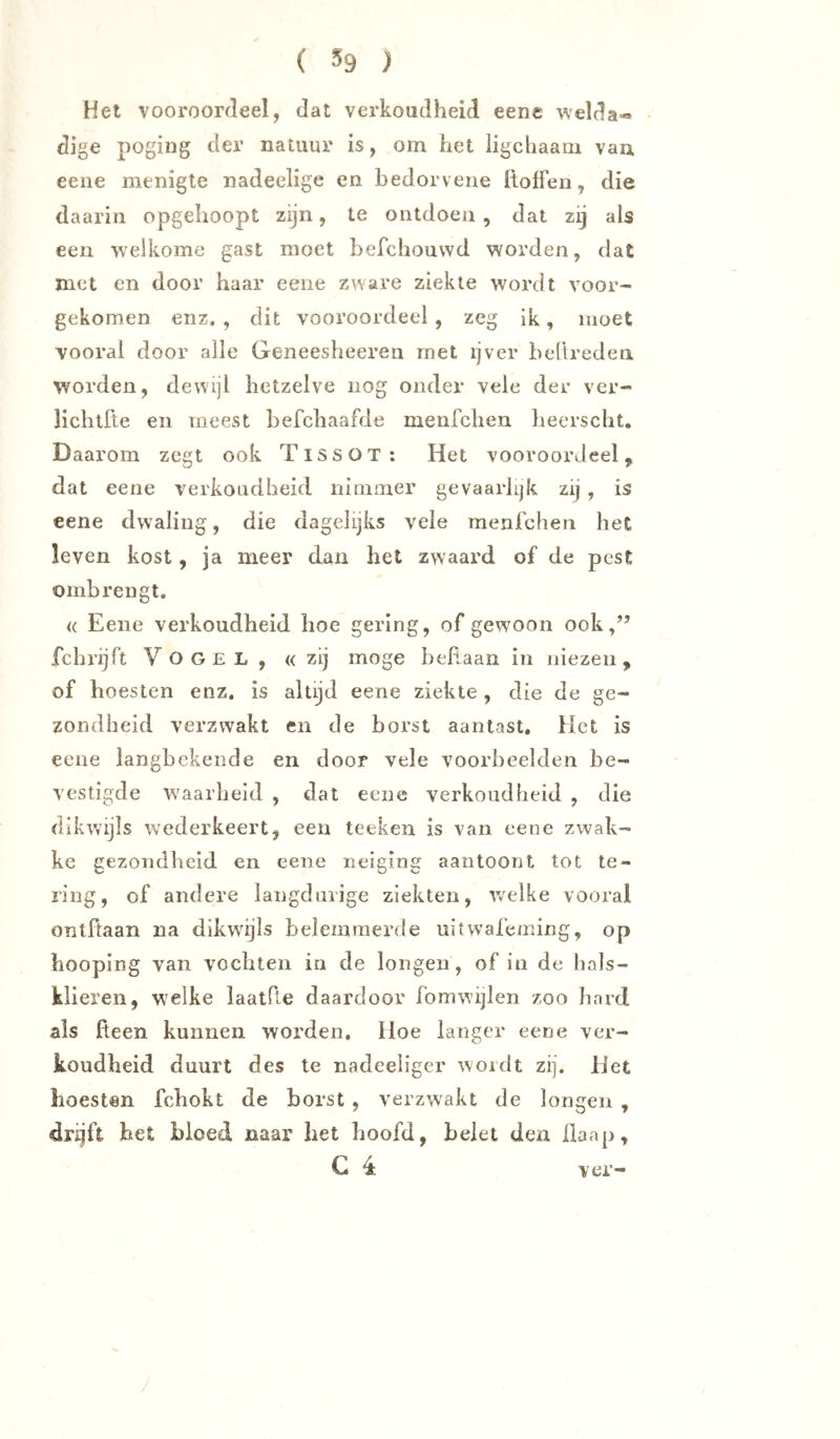 Het vooroordeel, dat verkoudheid eene welda-» dige poging der natuur is, om het ligchaam vaa eene menigte nadeelige en bedorveue Itolfen, die daarin opgehoopt zijn, te ontdoen, dat zij als een •welkome gast moet befchouvvd worden, dat met en door haar eene zware ziekte wordt voor- gekomen enz, , dit vooroordeel , zeg ik, moet vooral door alle Geneesheeren rnet ijver bellreden worden, dewijl hetzelve nog onder veie der vcr- lichtfte en meest befchaafde menfchen lieerscht. Daarom zegt ook TissoT: Het vooroordeel, dat eene verkoudheid nimmer gevaarlijk zij , is eene dwaling, die dagelijks vele menrchen het leven kost, ja meer dan het zwaard of de pest ombrengt. <( Eene verkoudheid hoe gering, of gewoon ook,” fchrijft Vogel , «zij moge heRaan in niezen, of ho esten enz, is altijd eene ziekte , die de ge- zondheid verzwakt en de horst aantast. Het is eene langhekende en door vele voorbeelden be- vestigde waarheid , dat eene verkoudheid , die dikwijls wederkeert, een teeken is van eene zwak- ke gezondheid en eene neiging aantoont tot te- ring, of andere langdurige ziekten, v/elke vooral ontftaan na dikwijls belemmerde uitwafeming, op hooping van vochten in de longen, of in de hals- klieren, welke laatPie daardoor fomwijlen zoo hard als Reen kunnen worden, Hoe langer eene ver- koudheid duurt des le nadeeliger wordt zij. Het hoesten fchokt de horst , verzwakt de longen , drijft het bloed naar het hoofd, belet den Raap, G 4 ver-