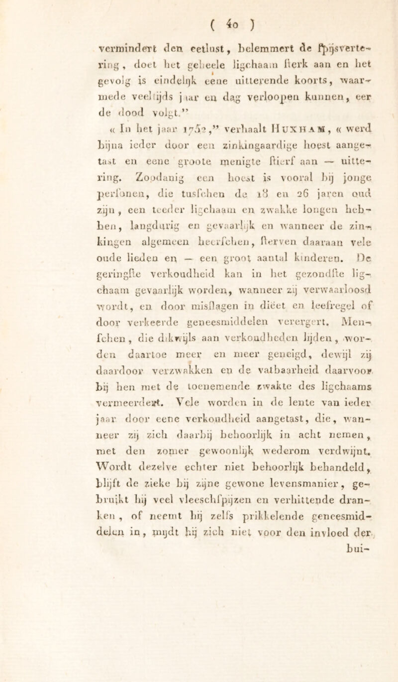 ( ^0 ) vermindert den celliisl, belemmert de fp'rjsverte- ring , doel bet geheele ligchaain Iterk aaii en bet gevolg is eindeli)k eene iiitlerende koorts, -waar- in ede veeltijds j lar eu dag verloopen kunnen, eer de dood volgt. <( In bet jaar i7a‘2,” verhaalt MuxhaM, « werd Lijna ieder door een zinkingaardige boest aange- ta.»t eu eene groole menigte ftierf aan — uitte- ring. Zoodanig een boc^t is vooral bij jonge perloiicii, die tusfidicn de i8 eu 26 javen oud zijn , een teeder ligcbaaui en zwakke longen heb- ben, langdurig en gevaarbjk en wanneer de zin-, kingen algemeen beerreben, Herven daaraan vele oude lieden en — een groot aantal kinderen, ilc geringP.e verkoudheid kan in het gczondfle llg- chaaru gevanrlijk worden, waanneer zij veinvaarloosd ■wordt, en door misilagen in dieet en leefregel of door verkeerde geneesmiddelen verergert. Meii- feben , die dd^wijls aan verkoudbedeii jjjden , -wor- den daartoe meer en meer geneigd, dewijl zij daardoor verzwakken en de vatbaarheid daarvoor, bij ben met de loeneraende zwakte des ligcbaanis vermeerdeift. Vele worden in de lente vau ieder jaar door eene verkoudheid aangetast, die, wan- neer zij zich daarbij behoorlijk in acht nemen, met den zomer gewoonli^k wederom vcrdwdjnt. Wordt dezelve echter niet behoorlijk behandeld, blijft de zieke bij zijne gewone levensmanier, ge- brujkt bij veel vleescbfpijzen en verbittende dran- ken , of neemt liij zelfs prikkelende geneesmid- delen in, mijdt hij zich niet voor den invloed der. bui-
