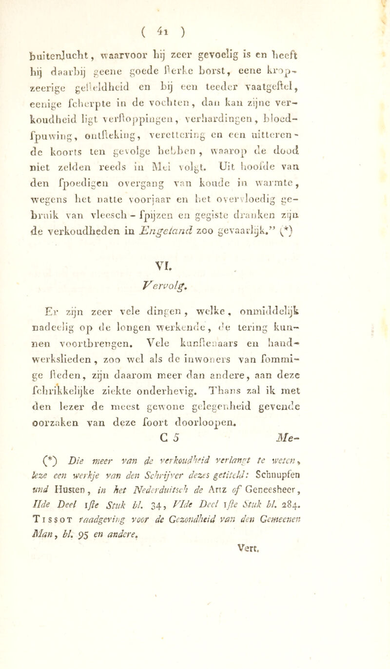 ( ) buitenjuclit, w aarvoor liij zeer gevoelig is en beeft hij d aarliij geeiie goede l’erke borst, eeae krop^ zeerige gelleldlieid en bij een lecdcr vaatgeftel, eenige fcherpte in de vochten, dan kan zijne ver- koudheid ligt verfloppiiigen, verhardingen, bloed- fpuwing, ontrieklng, veretlering en een uitteren- de koorts ten gevolge hebben, waarop de dood niet zelden reeds in Mei volgt, üjt hooide van den fpoetligeu overgang van koude in warmte, wegens bet natte voorjaar en liet overvloedig ge- bruik van vleescb - fpijzen en gegiste dranken zqii de verkoudheden in Engciand zoo gevaarl^kd’ VI. V eri’olg. Er zijn zeer vele dingen , welke, onmiddelijk naclcelig op de longen werkende, de tering kun- nen voortbrengen. Vele kunfteuaars en hand« werkslieden, zoo wel als de inwoners van fommi- ge lieden, zijn daarom meer dan andere, aan deze febrikkelijke ziekte onderhevig. Thans zal ik met den lezer de meest gewone gelegndieid gevende oorzaken van deze foort doorloopen. C 5 Me- Die meer van 4e verkoudheid verlangt te weten ^ leze een werkje van den Schrijver dezts getiteld: Schnupfen md Husten, in het Nederdiiitsch de Artz Geneesheer, Ilde Deel ifle Stuk bl, 34, Vide Deel ifle Stuk bl, 284. TI s s o T raadgeving voor de Gezondheid van den Gemeenen Man^ bl, P5 en andere, Vert.