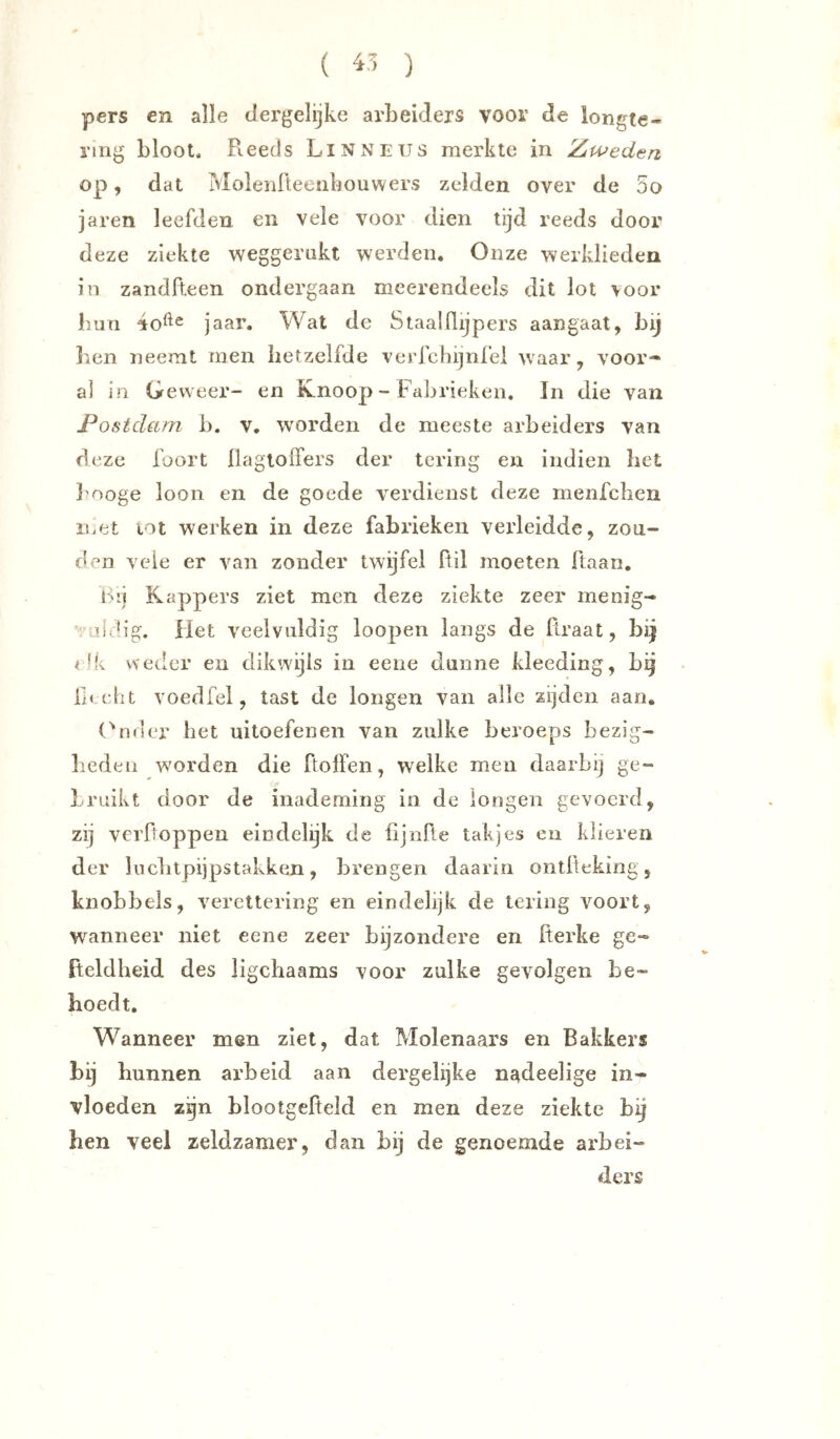 ( 45 ) pers en alle dergelijke arbeiders voor de longte- ring bloot. Reeds Linneijs merkte in Z/weden op, dat Molenfteeiibouwers zelden over de 5o jaren leefden en vele voor dien tijd reeds door deze ziekte weggernkt werden. Onze werklieden in zandfteen ondergaan meerendeels dit lot >oor bun 4o^^ jaar. Wat de Staalflijpers aangaat, bij liOn neemt rnen hetzelfde verfchijnfei waar, voor* al in Geweer- en Knoop - Fabrieken, In die van Postdam b. v. worden de meeste arbeiders van deze foort llagloiTers der tering en indien bet l'ooge loon en de goede verdienst deze menfcben iiiOt lot werken in deze fabrieken verleidde, zon- den veie er van zonder twijfel Itil moeten ftaan. b'j Kappers ziet men deze ziekte zeer menig- ■.ddig. Het veelvuldig loopen langs de Rraat, bij ^ Mv weder en dikwijls in eene dunne kleeding, bg Hecht voedfel, tast de longen van alle zijden aan, (^n<ier bet uitoefenen van zulke beroeps bezig- liedeii worden die ftolFen, welke men daarbij ge- bruikt door de inademing in de longen gevoerd , zij verfioppen eindelijk de fijnfle takjes en klieren der liicbtpijpstakken, brengen daarin ontfteking, knobbels, verettering en eindelijk de lering voort, wanneer niet eene zeer bijzondere en Üerke ge- fteldheid des ligcbaams voor zulke gevolgen be- hoedt. Wanneer men ziet, dat Molenaars en Bakkers bij bunnen ai’beid aan dergelijke nadeelige in- vloeden zgn blootgefteld en men deze ziekte bij hen veel zeldzamer, dan bij de genoemde arbei- ders