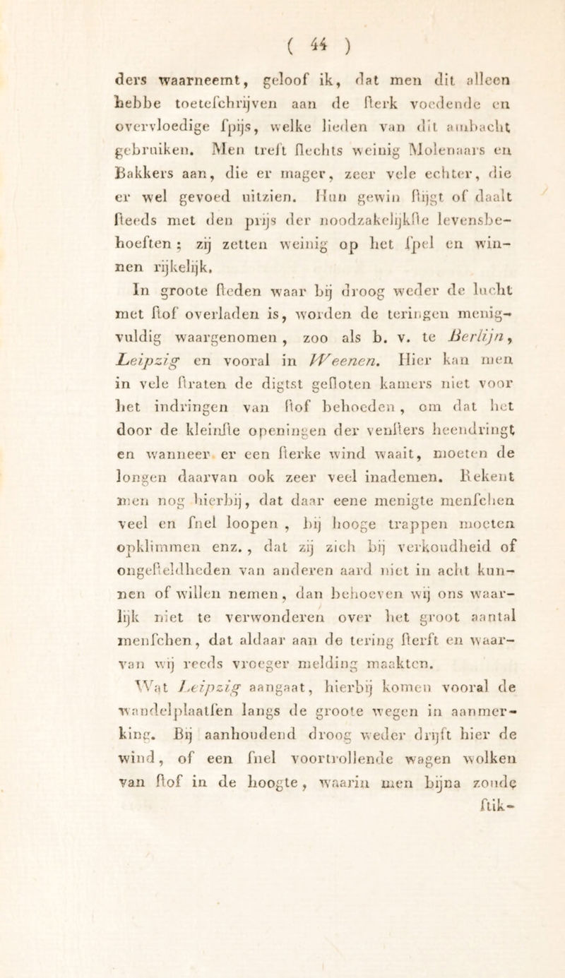 ( ) ders waarneemt, geloof ik, dat men dit alleen Lebbe toeterchrijven aan de fterk voedende en overvloedige fpijs, welke lieden van dit. ambacht gebmiken. Men treil fleciits weinig Molermars en Bakkers aan, die er mager, zeer vele echter, rlie er wel gevoed uilzien. Hiui gewin hijgt of daalt fteeds met tien prijs der noodzakelijkfle levensbe- hoeften ; zij zetten weinig op bet Ipel en win- nen rijkelijk, In groote heden waar bij droog w'eder de lucbt met hof overladen is, worden de terir.geii menig- vuldig waargenomen, zoo als b. v. te Berlijn^ Leipzig en vooral in BB eenen. Hier kan men in vele hraten de digtst geOoten kamers niet voor liet indringen van hof beboeden , om dat het door de kleinhe openingen der venhers heendringt en w'anneer er een herke wond waait, moeten de longen daarvan ook zeer veel inademen. Bekent n;en nog hierbij, dat daar eene menigte nienfchen veel en fnel loopen , l)ij booge trappen moeten opklimmen enz. , dat zij zieii bij verkoudheid of ongeheldhcden van anderen aard niet in acht kun- nen of willen nemen, dan behoeven wij ons w'aar- lijk niet te verwonderen over het groot aantal inenfchen , dat aldaar aan de tering flerft en waar- van wij reeds vroeger melding maakten. ^Vat J.eipzig aangaat, hierbij komen vooral de wnnde]j)laatfen langs de groote wegen in aanmer- king. Bij aanhoudend droog weder drijft hier de wind, of een fnel voortrol lende wagen wolken van hof in de hoogte, waarin men Lijna zondg flik-