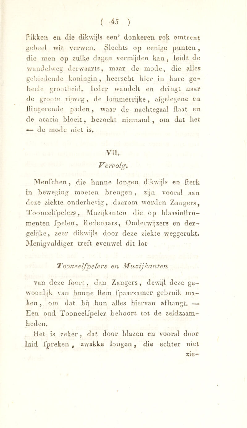 flikken en die dikwijls een’ donkeren rok omtrent geheel wit verwen. Slechts op eenige punten, die men op zulke dagen vermijden kan , leidt de wandelweg derwaarts, maar de mode, die alles gebiedende koningin, liecrscht hier in hare ge- liecle grootheid. Ieder wandelt en dringt naar de groote rijweg, de lommerrijke, afgelegene esi flingercndc paden, waar de nachtegaal flaat en de acacia bloeit, bezoekt niemand, om dat het — de mode niet is. VIL F'e ru o [g, Menfchen, die hunne longen dikwijls en fterk in beweging moeten brengen , zijn vooral aan deze ziekte onderhevig, daarom worden Zangers, Tooneelfpelers, Muzijkanten die op hlaasinltru- menten fpeleri, Redenaars, Onderwijzers en der- gehjke, zeer dikwijls door deze ziekte weggernkt. Menigvüldiger treft evenwel dit lot Tooneelfpelers en Muzijl’anten van deze foort , dan Zangers, dewijl deze ge™ woonlijk van hunne Rem fpaarzamer gebruik ma™ ken, om dat hij hun alles hiervan afhangt. — Een OLid Tooneelfpeler behoort tot de zeldzaam- heden. Het is zeker, dat door blazen en vooral door luid fpreken ^ zwakke longen, die echter niet zie*