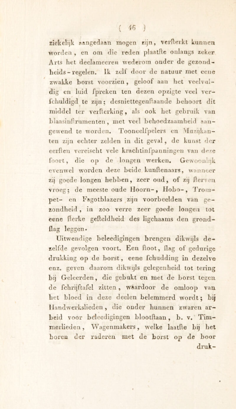 ( iß j ziekelijk aangedaan mogen rijn, verflerkt kunnen worden , en oni die reden plaatFte onlangs zeker Arts het declameeren wederom onder de gezond- heids - regelen. Ik zelf door de natuur met eeiie zwakke borst voorzien , geloof aan het veelvul- dig en luid fpreken ten dezen opzigte veel ver- Tchuldigd te zijn; dcsniettegenflaande behoort dit middel ter verFterking, als ook het gebruik van blaasiuFlrumenten, met veel behoedzaamheid aan- gewend te worden, TooneelFpelers en Muziekan- ten zijn echter zelden in dit geval, de kunst der ecrFlen vereischt vele krachtinl’panningen van de^e Foort, die op de longen W'erken. GewoonIi]k evenwel worden deze beide kunFtenaars, wanneer zij goede longen Iiel)ben, zeer oud, of zij ilerveii vroeg; de meeste oude Hoorn-, Hobo-, 7'roiii- pet- en Fagotblazers ,zijn voorbeelden van ge- zondheid , in zoo verre zeer goede longen tot eene flerke gefteldheid des ligchaams den grond- flag leggen. Uitwendige beleedigingen brengen dikwdjls de- zelfde gevolgen voort. Een floot, flag of gedurige drukking op de borst, eene fchudding in dezelve enz. geven daarom dikwijls gelegenheid lot tering bij Geleerden, die gebukt en met de borst tegen, de fchrljftafel zitten, wiardoor de omloop van bet bloed in deze deelen belemmerd wordt; bij Handwerkslieden, die ouder hunnen zw^aren ar- beid voor bdeedigingen blootRaan, b. v. Tim- merlieden , Wagenmakers, welke laatfle bij bet boren der raderen met de borst op de boor druk-