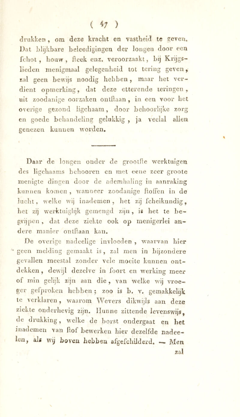 ( ^7 ) drukken , om deze kracht en vastheid te geven. Dat ]>lijkbare beleeJigingeu der longen door een fcliot , houw , Beek enz. veroorzaakt, bij Krijgs- lieden menigmaal gelegenheid lot lering geven, zal geen bewijs noodig hebben, maar het ver- dient opmerking j dat deze etterende leringen, uit zoodanige oorzaken ontftaan , in een voor het overige gezond ligchaam, door behoorlijke zorg en goede behandeling gelukkig , ja veelal allen genezen kunnen worden. Daar de longen onder de grootfte werktuigen des ligchaams hchooren en met eeiie zeer groote menigte dingen door de ademhaling in aanraking kunnen komen , wan?ieer zoodanige ItolFcn in de lucht, welke wij inademen , het zij fcheikundig, het zij werktuiglijk gemengd zijn, is het te be- grijpen , dat deze ziekte ook op menigerlei an- dere manier ontflaan kan. De overige nadeelige invloeden , w^aarvan hier • geen melding gemaakt is, zal men in bijzondere gevallen meestal zonder vele moeite kunnen ont- dekken , dewijl dezelve in Boort en wmrking meer of min gelijk zijn aan die , van welke wij vroe« ger gefproken hebben; zoo is b. v. gemakkelijk te verklaren, waarom Wevers dikwijls aan deze ziekte onderhevig zijn. Hunne zittende levenswijs, de drukking, welke de borst ondergaat en het inademen van ftof bewerken hier dezelfde nadee- len, als wy boven hebben afgefchilderd. —. Men zal