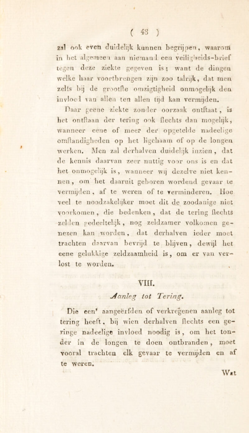 ( 43 ) zal ook even Jiiirleli^k kunnen begrijpen, waarom in bet algeinee i aan nlenian I een veili^5bekIs-bl‘lef legen deze ziekte gegeven is ; want de dingen welke baar voortbrengen zijn zoo talrijk, dat men zells bij de jrrootfle onizigtigbeld ónmogelijk den invloei van alleii ten allen tijd kan vermijden. Haar geenc ziekte zonder ooj'zaak ontftaat , is bet ontftaan der tering ook llecbts dan mogelijk, wanneer cene of meer der opgetelde nadeelige omftandigbeden op bet ligcliaam of op de longen werken, IMcn zal dc'rbalven duidelijk inzien , dat de kennis daarvan zeer nuttig voor ons is en dat liet onmogelijk is, wanneer wij dezelve niet ken- nen , orn bet daaruit geboren wordend gevaar le vermijden , af le weren of te verminderen. Hoe veel te noodzakelijker moet dit de zoodanige niet voorkomen , die bedenken, dat de tering llecbtS zeilen gedeeltelijk, nog zeldzamer volkomen ge- nezen kan worden, dat derlialven ieder moei trachten daarvan bevrijd te blijven, dewijl bet eene gelukkige zeldzaamheid is, om er van ver- lost te worden. viir. jéanJe!^ tot Tering, Die een’ aangeërfd en of verkregen en aanleg tot tering beeft, bij wien derhalvcn fleclits een ge- ringe nadeelige invloed noodig is , om bet ton- der in de longen te doen ontbranden , moet vooral trachten elk gevaar te vermijden en af te weren. Wn