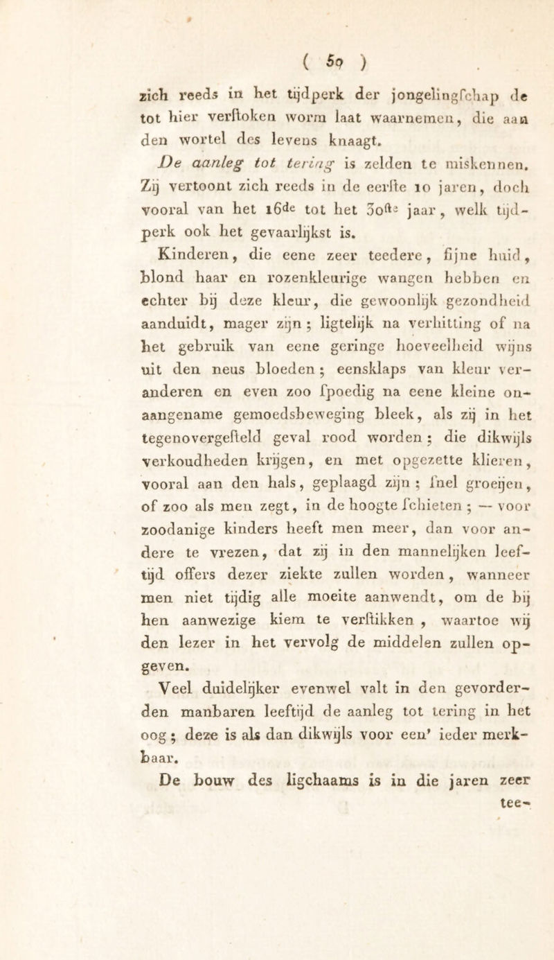 ( ) Zich reeds in het tijdperk der jongelingfchap dc tot hier verftoken worra laat waarnemen, die aan den wortel des levens knaagt. De aanleg tot tering is zelden tc miskennen. Zij vertoont zich reeds in de eerde lo jarcn, doch vooral van het iG^e tot het jaar , welk tijd- perk ook het gevaarlijkst is. Kinderen, die eene zeer teedere, fijne huid, blond haar en rozenkleurige wangen hebben en echter bij deze kleur, die gewoonlijk gezondheid aanduidt, mager zijn; ligtelijk na verhitting of na het gebruik van eene geringe hoeveelheid wijns uit den neus bloeden; eensklaps van kleur ver- anderen en even zoo fpoedig na eene kleine on- aangename gemoedsbeweging bleek, als zij in het tegenovergefteld geval rood worden; die dikwijls verkoudheden krijgen, en met opgezette klieren, vooral aan den hals, geplaagd zijn ; Inel groeijen, of zoo als men zegt, in de hoogte ichieten ; — voor zoodanige kinders heeft men meer, dan voor an- dere te vrezen, dat zij in den mannelijken leef- tijd offers dezer ziekte zullen worden, wanneer men niet tijdig alle moeite aanwendt, om de bij hen aanwezige kiem te verflikken , waartoe wij den lezer in het vervolg de middelen zullen op- geven. Veel duidelijker evenwel valt in den gevorder- den manbaren leeftijd de aanleg tot lering in het oog ; deze is als dan dikwijls voor een’ ieder merk- baar. De bouw des ligchaams is in die jaren zeer tee-
