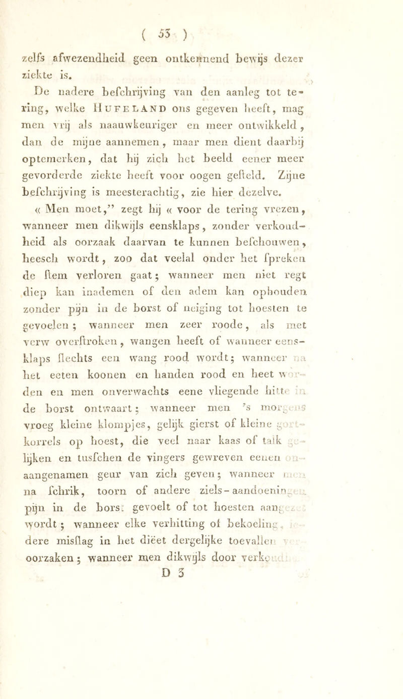 ( ^5 ) zelfs afwezeiidlieid geen ontkennend bewijs dezer ziekte is. De nadere befclirijving van den aanleg tot te* ring, w^elke üufeland ons gegeven heeft, mag men vrij als naaavvkeariger en meer ontwikkeld, dan de mijne aannemen, maar men dient daarbij optemcrken, dat bij zicli bet beeld eener meer gevorderde ziekte beeft voor oogen gefield. Zijne befclirijving is meesteracbtig, zie hier dezelve. « Men moet,” zegt hij « voor de tering vrezen, wanneer men dikwijls eensklaps, zonder verkoud- heid als oorzaak daarvan te kunnen befclioiiwen, heescli wordt, zoo dat veelal onder het fpreken de fieni verloren gaat; wanneer men niet regt diep kan inademen of den adem kan ophouden zonder pijn in de borst of neiging tot hoesten te gevoelen ; wanneer men zeer roode, als met verw overfiroken , wangen heeft of wanneer eens- klaps fleclits een wang rood wordt; wanneer . a liet eeten koonen en handen rood en heet w r- den en men onverwachts eene vliegende hitte de borst ontwaart; waanneer men 's mor^-. as vroeg kleine klompjes, gelijk gierst of kleine korrels op hoest, die veel naar kaas of talk - lijken en tusfchen de vingers gewreven eenen a aangenamen geur van zich geven; wanneer t i na fchrik, toorn of andere ziels-aandoenin^ .:: pijn in de horsi: gevoelt of tot hoesten aaiig i wordt ; wanneer elke verhitting ol bekoeling , dere misfiag in liet dieet dergelijke toevalle« • oorzaken; wanneer men dikwyls door verkcL. i D 3