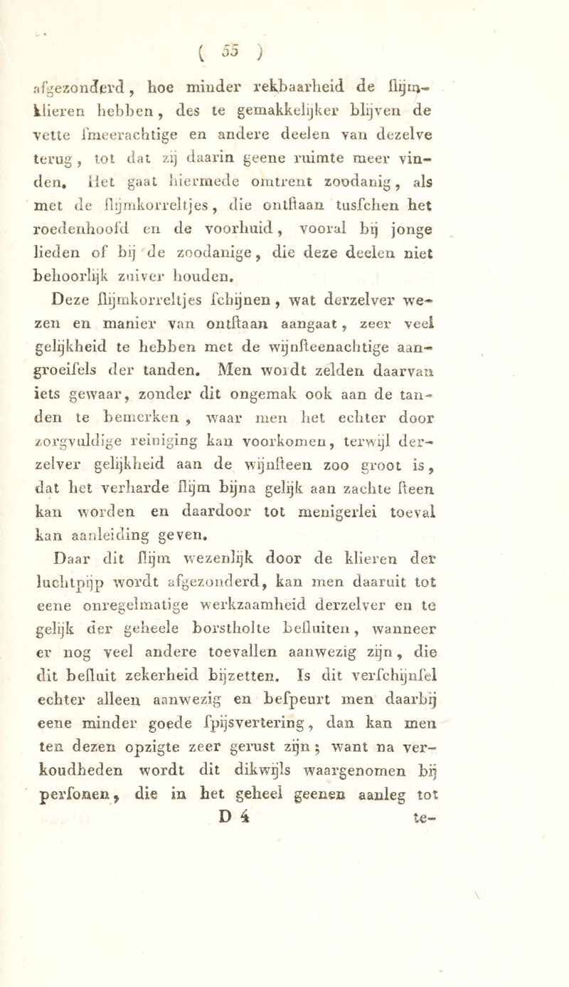 ( ) nfgezonJiercl, hoe minder rekbaarheid de klieren hebben, des te gemakkelijker blijven de vette i'meerachtige en andere deelen van dezelve terug , tot dal zij daarin geene ruimte meer vin- den, liet gaat hiermede omtrent zoodanig, als met de Q^mkorreltjes, die ontfiaan tusfchen het roedenhoofd en de voorhuid, vooral bij jonge lieden of bij de zoodanige, die deze deelen niet behoorlijk zuiver houden. Deze flijmkorreitjes fchijnen , wat derzelver we- zen en manier van ontftaan aangaat, zeer veel gelijkheid te hebben met de wijnlteenachtige aan- groeifels der tanden. Men wordt zelden daarvan iets gewaar, zonder dit ongemak ook aan de tan- den te bemerken , waar men het echter door zorgvuldige reiniging kan voorkomen, terwijl der- zelver gelijkheid aan de wijnheen zoo groot is, dat het verharde Hijm bijna gelijk aan zachte fteen kan worden en daardoor tot menigerlei toeval kan aanleiding geven. Daar dit üijm wezenlijk door de klieren der luchtpijp wordt afgezonderd, kan men daaruit tot eene onregelmatige werkzaamheid derzelver en te gelijk der geheele borstholte beiluiten, wanneer er nog veel andere toevallen aanwezig zijn, die dit befluit zekerheid bilzetten. ïs dit verfchyiifei echter alleen aanwezig en befpeurt men daarbij eene minder goede fpijsvertering, dan kan men ten dezen opzigte zeer gerust zijn ; want na ver- koudheden wordt dit dikwgls waargenomen bij perfoneiij die in het geheel geenen aanleg tot D é te-