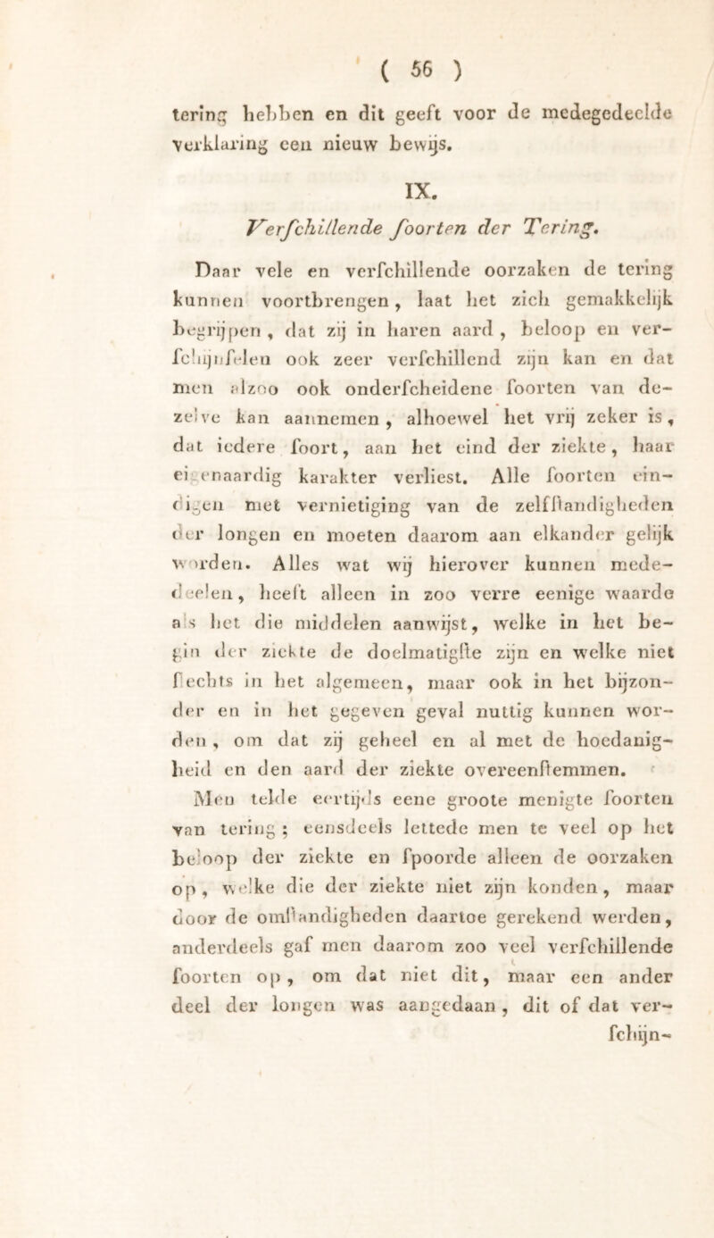 lerinq lie])ben en dit geeft voor de medegedeelde verklaring een nieuw bewijs, IX. Verfehl Hen de foor ten der Tering, Daar vele en verfchillende oorzaken de tering kunnen voortbrengen, laat liet zich gemakkelijk begrij[)en , dat zij in haren aard , beloop en ver- IcliijnAden ook zeer verfchillcnd zijn kan en dat men al zoo ook onderfcheidene foorten van de- zelve kan aanneinen , alhoewel het vrij zeker is, dat iedere foort, aan het eind der ziekte, haar eigenaardig karakter verliest. Alle foorten ein- digen met vernietiging van de zelffiandigliedeii der longen en moeten daarom aan elkander gelijk worden. Alles wat wij hierover kunnen mede- deeleii, lieelt alleen in zoo verre eenige waarde a s het die middelen aanwijst, welke in het be- gin der ziekte de doelmatigfte zijn en w^elke niet hechts in het algemeen, maar ook in het bijzon- der en in het gegeven geval nuttig kunnen wor- den , om dat zij geheel en al met de hoedanig- heid en den aard der ziekte overeenftemmen. Mcü telde e<‘rtij<js eene groote menigte foorten van tering ; eensdeels lettcde men te veel op hel beloop der ziekte en fpoorde alleen de oorzaken op, welke die der ziekte niet zijn konden, maar door de oml'andighedcn daartoe gerekend werden, anderdeels gaf men daarom zoo veel verfchillende f, foorten op, om dat niet dit, maar een ander deel der longen was aangedaan , dit of dat ver- fchijn-