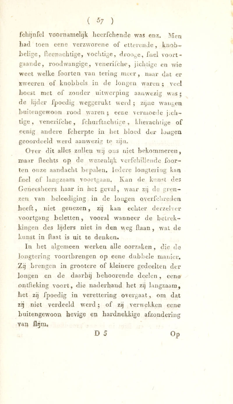 ( ) fcliijnfel voornamelijk liecrfchencle was enz. Men liad toen eene verzworene of etteronJc, knob- belige, ftecnachtige, vocbtige, droogc, fnei vo(n’t« gaande, roodwangige, venerifclie, jicluigc en wie weet welke foortcn van tering meer, naar dat er zweereii of knobbels in de longen waren ; veel hoest met of zonder uitwerping aanwezig w^^s; de lijder fpoedig weggerukt werd ; zijne wangen buitengewoon rood waren; eene vermoede j>c!i- tige , venerifclie, fcliurftaclitlge , klierachtige of eenig andere fcherpte in het bloed der longen geoordeeld werd aanwezig te zijn. Over dit alles zullen wij ons niet bekommeren, maar flecbts op de v/ezenlijk -verfchillendc foor- len onze aandacht bepalen. Iedere iongtejiog kan fnel of langzaam voorlgaaHo Kan de kunst des Geneesheers haar in liet geval, waar zij de gren- zen van beleediging in de longen overfciireden beeft, niet genezen, zij kan echter derzelver voortgang beletten, vooral wanneer de belrek- kingen des lijders niet in den w eg Haan , wal de kunst in haat is uit te denken. In het algemeen werken alle oorzaken, die de longtering voortbrengen op eene dubbele manier. Zij brengen in grootere of kleinere gedeelten der longen en de daarbij beboorende deelen, eene ontiteking voort, die naderhand bet zij langzaam, bet zij fpoedig in verettering overgaat, om dat zg niet verdeeld werd; of zij verwekken eene buitengewoon hevige en hardnekldge afzondering van flnni« Op