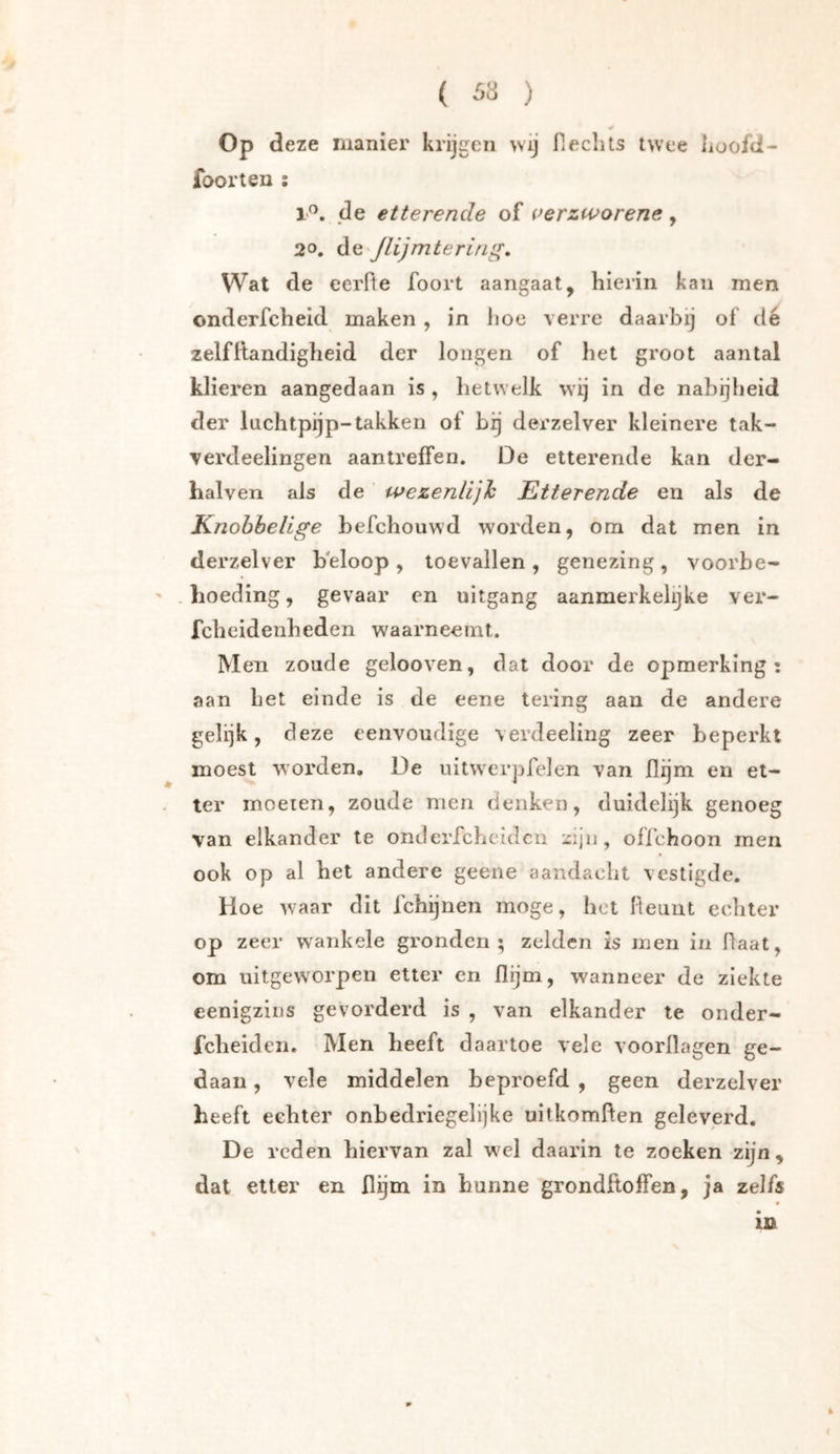 Op deze manier krijgen wij fieclits twee iioofd- foorten ; 1'^. de etterende of werzworene, 20. de'Jlijmtering, Wat de eerfte foort aangaat, hierin kan men onderfcheid maken , in hoe verre daarbij of dé zelfltandigheid der longen of het groot aantal klieren aangedaan is , hetwelk wij in de nabijheid der luchtpijp-takken of bg derzelver kleinere tak- Terdeelingen aantreffen. De etterende kan der- halven als de wezenlijh Etterende en als de Knobbelige hefchouwd worden, om dat men in derzelver beloop , toevallen , genezing , voorbe- ' .lioeding, gevaar en uitgang aanmerkelijke ver- fcheidenheden waarneemt. M en zoude gelooven, dat door de opmerking: aan het einde is de eene tering aan de andere gelijk, deze eenvoudige verdeeling zeer beperkt moest worden. De uitw^erpfelen van flijm en et- ter moeien, zoude men denken, duidelijk genoeg van elkander te onderfchcidcn olfchoon men ook op al het andere geene aandacht vestigde. Hoe waar dit fchijnen moge, het Fleuiit echter op zeer wankele gronden; zelden is men in Haat, om uitgeworpen etter en flijm, wanneer de ziekte eenigzins gevorderd is , van elkander te onder- fcheiden. Men heeft daartoe vele voorhagen ge- daan , vele middelen beproefd , geen derzelver heeft echter onbedriegelijke uitkomften geleverd. De reden hiervan zal wel daarin te zoeken zijn, dat etter en flijm in hunne grondHolfen, ja zelfs