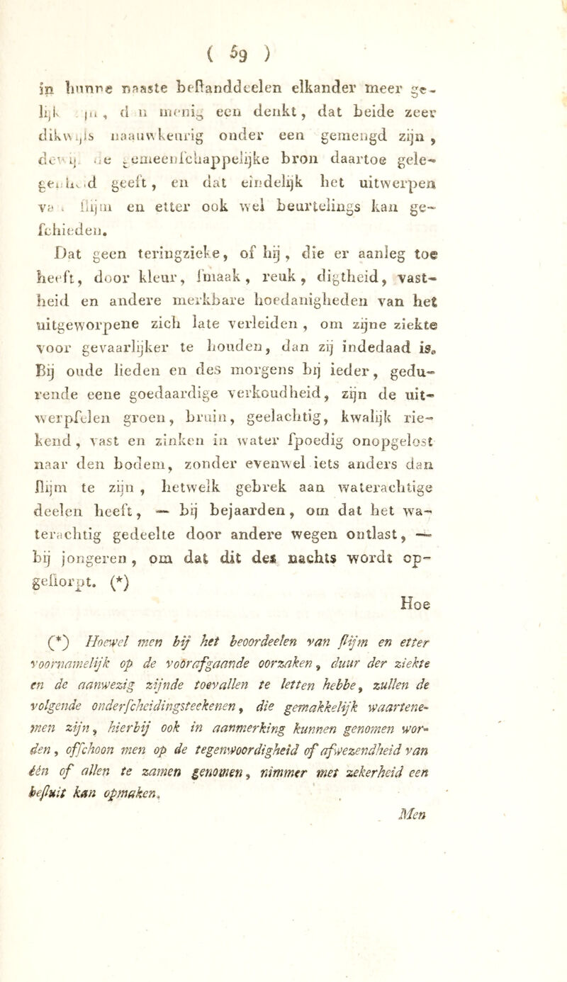( ^9 ) in linnne naaste beRanddcelen elkander meer gc- |.i , (1 n een denkt, dat beide zeer dikwijlb iiaauv^ keurig onder een gemengd zijn, dcv Lj. ..e j. eaieenre'uappelijke bron daartoe gele- geiLv.d geeft, en dat eindelijk bet uitwerpen va ^ iiijni en etter ook wel beurtelings kan ge-> fehieden. Dat geen teringzieke, of hij, die er aanleg toe beeft, door kleur, iniaak, reuk, digtheid, vast- heid en andere merkbare boedaniglieden van het uitgeworpene zicli late verleiden , om zijne ziekte voor gevaarlijker te bonden, dan zij indedaad is«, Bij oude lieden en des morgens bij ieder, gedu- rende eene goedaardige verkoudbeid, zijn de uit- werpfeleii groen, bruin, geelacbtig, kwalijk rie- kend , vast en zinken in water fpoedig onopgelost naar den bodem, zonder evenwel iets anders dan flijm te zijn , hetwelk gebrek aan wateracbtige deelen beeft, — bij bejaarden, om dat bet wa- teracbiig gedeelte door andere wegen ontlast, bij jongeren , om dat dit dei nachts wordt op- geüorpt. {*) Koe (^') Hoewel men bij het heoordeelen van ßijm en etter voornamelijk op de voorafgaande oorzaken, duur der ziekte en de aanwezig zijnde toe-vallen te letten hehbe ^ zullen de volgende onderfcheidingsteekenen ^ die gemakkelijk waartene- men zijn, hierbij ook tn aanmerking kunnen genomen wor« den, offchoon men op de tegenwoordigheid of afwezendheid van één of allen te zamen genomen^ nimmer met zekerheid een befluit km opmaken. Men