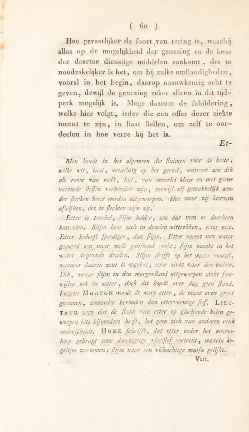 Hoc gevaarlijkcT de foort van lering is, waarbij alles op de mogelijklieid der genezing en de keus der daartoe dienstige middelen aankoirit , des le noodzakelijker is het, oni bij zulke omllandlgbedcn, vooral in het begin, daarop naauwkenrig acht Te geven, dewijl de genezing zeker alleen in dit tijd- perk mogelijk is. Moge daarom de fchildering, \velke hier volgt, ieder die een offer dezer ziekte meent te zijn, in liaat ftellcn, om zelf te oor- deelcn in hoe verre hij het is. Et- Men houdt in het algemeen die puimen voor de beste, sA'elke wit, taai, vet achtig op het gevoel, omtrent zoo dik ah room van melk, ligt, van eenerlei kleur en met gcene vreemde floffen verbonden zijn, terwijl zij gemakkelijk zon- der ßerken hoest worden uitgewoipen, Hoe meer zij hiervan afwijken, des te ßecht er zijn zij. Etter is .troebel, fijm helder, zoo dat men er doorheen kan zien. Slijm laat zich in draden uittrekken, etter niet* Etter bedelft fpoediger, dan flijvu Etter vormt met water geroerd een naar melk gelijkend vocht; flijni maakt in het water drijvende draden. Slijm drijft op het Water vooral, wanneer daarin zout is opgeiost; etter zinkt naar den bodem. Dik, zwaar fijm in den morgenßond uitgeworpen zinkt fom- wijlen ook in water, doch dit houdt over dag geen fand. Eolgens Moaton wordt de ware etter, de maat even groot genomen, zwaarder bevondt n dan ettervormige fiof L i E u- Taud zegt dat de ßank van etter op glocijende kolen ge- worpen iets bijzonders het ft, het geen zich van anderen reuk onderfcheidt. Home fchrijft, dat etter onder het micros- koop gebragt eene doorzigtigc vlocißof vertoont, waarin ko- geltjes zwemmen; fijm naar een vlokachtige masfa gelijkt. Ven.