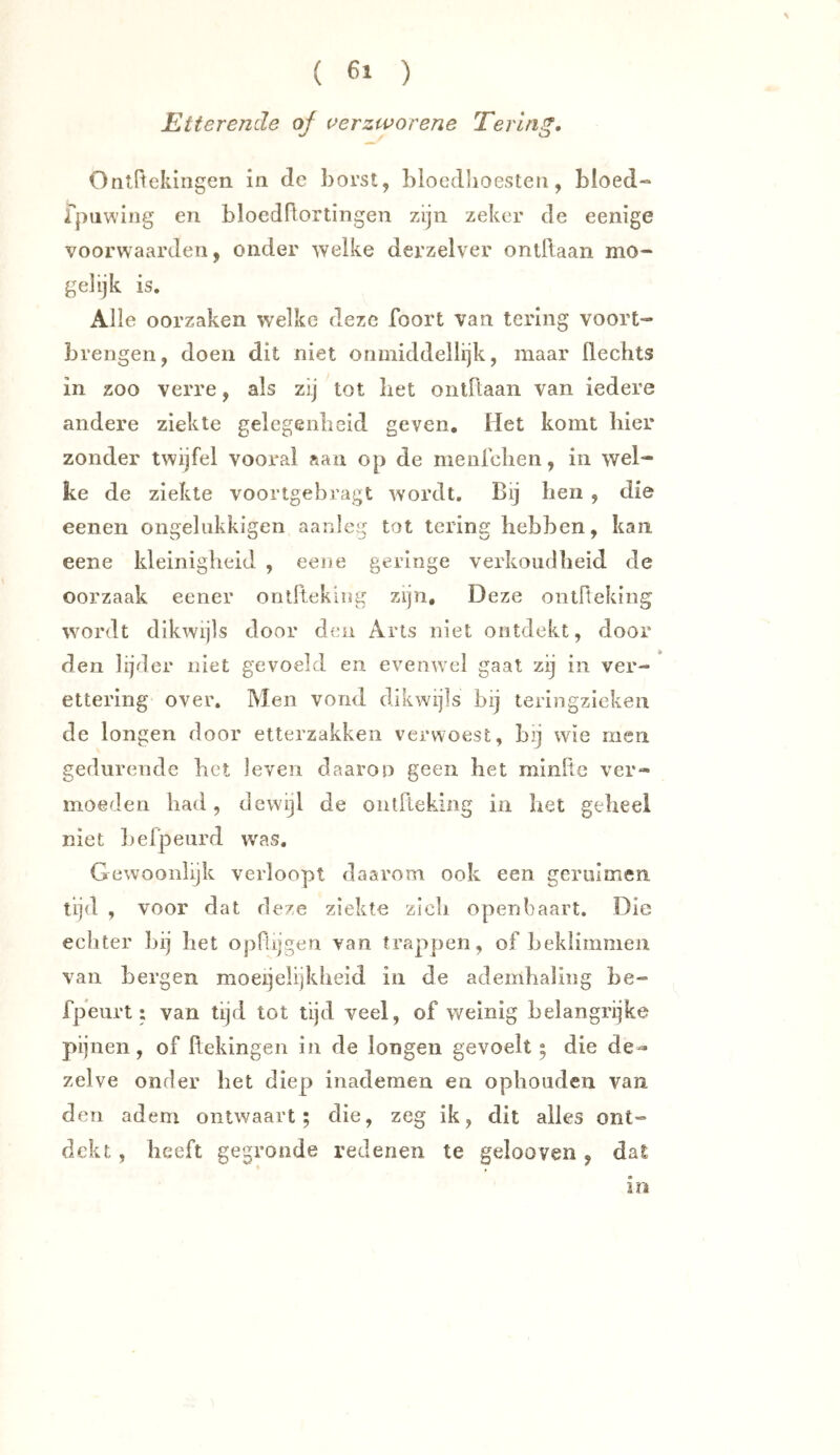 Etterende of uerzworene Tering, Ontftekingen in de borst, bioedlioesten, bloed-* fpuwing en bloedflortingen zijn zeker de eenige voorwaarden, onder welke derzelver onlflaan mo- gelijk is. Alle oorzaken welke deze foort van tering vóórt- brengen, doen dit niet onmiddellijk, maar Hechts in zoo verre, als zij tot bet oiitHaan van iedere andere ziekte gelegenheid geven. Het komt hier zonder twijfel vooral aan op de menfchen, in wel- ke de ziekte voortgebragt wordt. Bij hen , die eenen ongeliikkigen aanleg tot tering hebben, kan eene kleinigheid , eene geringe verkoudheid de oorzaak eener ontftekiug zijn. Deze ontrteking wordt dikwijls door den Arts niet ontdekt, door den lijder niet gevoeld en evenwel gaat zij in ver- ettering over. Men vond dikwijls bij teringzieken de longen door etterzakken verwoest, bij wie men gedurende het leven daarop geen het minfte ver- moeden had, dewijl de ontlteking in liet geheel niet Lefpeurd w'as, Gewoonlijk verloopt daarom ook een gcriiimen tijd , voor dat deze ziekte zich openbaart. Die echter hij het opRijgen van trappen, of heklimmen van bergen moeijelijkbeid in de adembaling be- fpeurt: van tijd tot tijd veel, of weinig belangrijke pijnen, of ftekingen in de longen gevoelt; die de- zelve onder bet diep inademen en ophouden van den adem ontwaart; die, zeg ik, dit alles ont- dekt , heeft gegronde redenen te gelooven, dat in