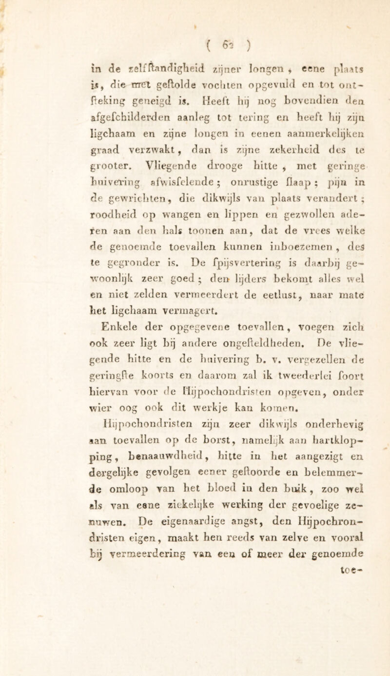( 6^ ) in de zelfftandlgheid zijner longen , eene plaats is, die met geflolde vochten opgevnid en tot out- Peking geneigd is. Meei’t hij nog bovendien den afgefchilderden aanleg tot tering en beeft bij zijn ligebaam en zijne longen in eenen aanmerkelijken graad verzwakt, dan Is zijne zekerheid des te grooter. Vliegende drooge hitte , met geringe bnivei'ing afwisfclende; onrustige fiaap ; j)ijii in de gewrichten, die dikwijls van plaats verandert; roodheid op wangen en lippen en gezwollen ade- ren aan den lials toonen aan, dat de vrees welke de genoemde toevallen kunnen inboezemen , des te gegronder is. Üc fpijsvertering is daarbij ge- woonlijk zeer goed ; den lijders bekomt alles wel en niet zelden vermeerdert de eetlust, naar mate liet ligebaam vermagert. Enkele der opgegevene toevallen, voegen zich ook zeer ligt brj andere ongelteldheden. De vlie- gende hitte en de huivering b. v. vergezellen de gerlngHe koorts en daarom zal ik tweederlei foori hiervan voor de Ilijpochondrisren opgeveii, onder wier oog ook dit werkje kan komen, Ilijpochondrlslen zijn zeer dikwijls onderhevig lan toevallen op de horst, namelijk aan hartklop- ping, henaauwdheid, hitte in liet aangezigt en dergelijke gevolgen een er geboorde en belemmer- de omloop van het bloed in den buik, zoo wei «Is van eane zickehjke werking der gevoelige ze- nuwen. De eigenaardige angst, den Hijpochrou- drlsten eigen, maakt hen reeds van zelve en vooral bij vermeerdering van een of meer der genoemde toe-