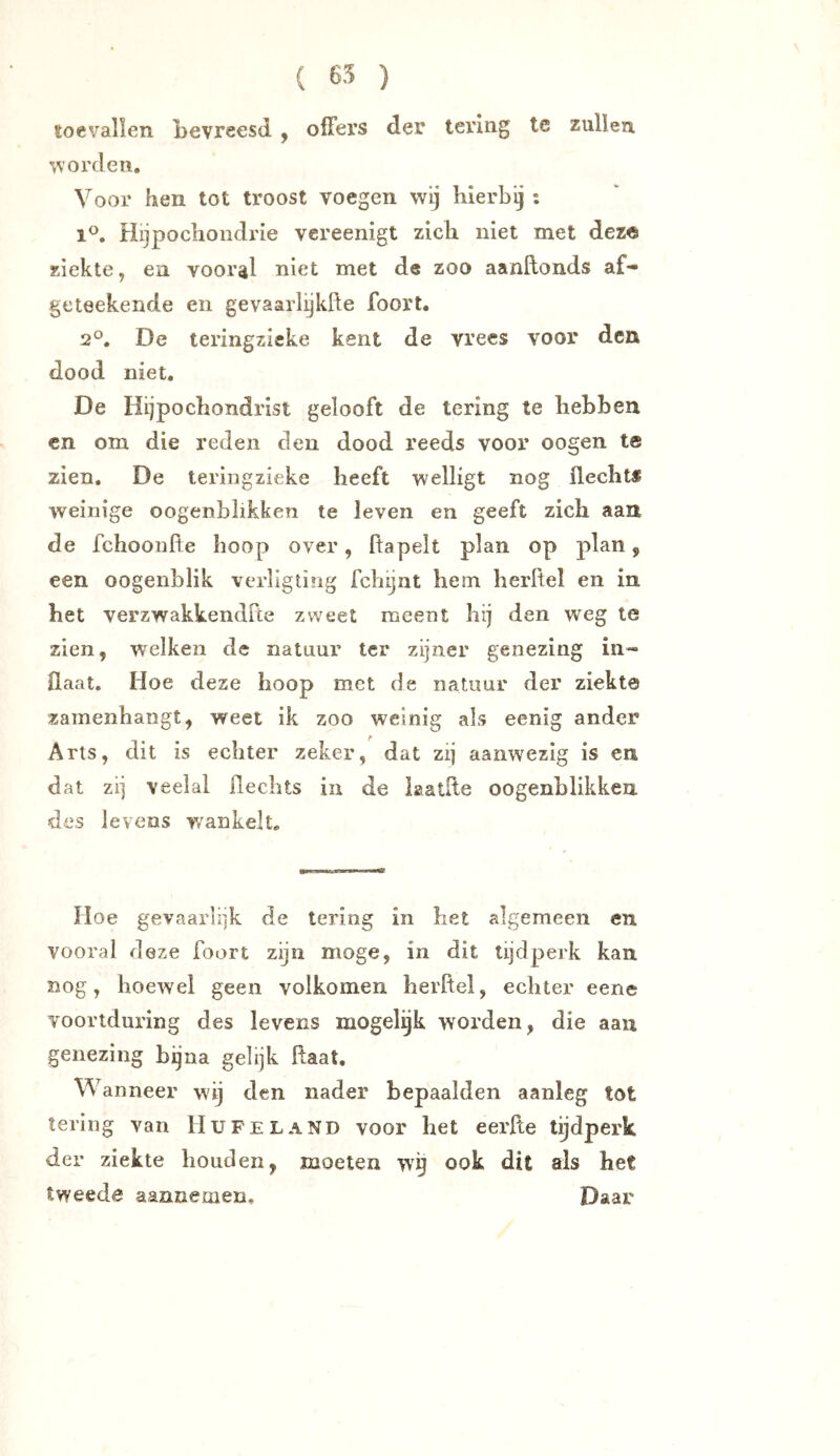 toevallen Levreesd , offers der tering te zullen orden. Voor hen tot troost voegen wij hierbij : 1°. Hijpochondrie vereenigt zich niet met deze ziekte, en vooral niet met de zoo aanftonds af- geteekende en gevaarlijkfte foort. 2°. De teringzieke kent de vrees voor den dood niet. De Hijpochondrist gelooft de tering te hebben cn om die reden den dood reeds voor oogen te zien. De teringzieke heeft welligt nog flechts weinige oogenblikken te leven en geeft zich aan de fchoonfte hoop over, ftapelt plan op plan, een oogenblik verligting fchijnt hem herftel en in het verzwakkendfce zweet meent hij den weg te zien, welken de natuur ter zijner genezing in- flaat. Hoe deze hoop met de natuur der ziekte zamenhaiigt, weet ik zoo weinig als eenig ander Arts, dit is echter zeker, dat zij aanwezig is en dat zij veelal flechts in de iaatfle oogenblikken des levens v/ankelt. Hoe gevaarlijk de tering in het algemeen en vooral deze foort zijn moge, in dit tijdperk kan nog, hoewel geen volkomen herftel, echter eene voortduring des levens mogelijk worden, die aan genezing bijna gelijk flaat. Wanneer wij den nader bepaalden aanleg tot tering van Hu FE LAND voor het eerfle tijdperk der ziekte houden, moeten wg ook dit als het tweede aannemen. Daar