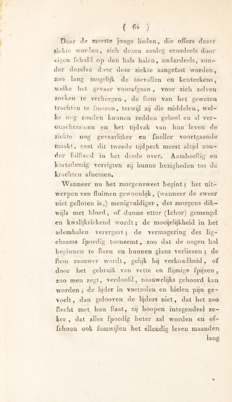 ( ) Daar de meeste jonge lieden, die ofTers dezer r/iekte worden, zich dezen aanleg eensdeels door eigen rchiild op d en hals halen, anderdeels, zon- der dezelve door deze ziekte aangetast worden, zoo lang inogelijk de toevallen en kenteekens, welke het gevaar voorafgaan , voor zich zelven zoeken te verbergen , de flem van het geweten tracfiten te iinoren, terwijl zij die middelen, wel- ke nog zomJeri kunnen redden geheel en al ver- onaclitzanien en het tijdvak van hun leven de ziekte nog gevaarlijker cn fneller voortgaande maakt, raat dit tweede tijdperk meest altijd zon- der ftilltaed in het derde over, AamhoiTlig en kortademig vcrrigten zij hunne bezigheden tot de krachten afnemen. Wanneer nu het morgenzweet begint: bet uit- werpen van fluimen gewoonlijk, (wanneer de zweer niet gellolen is,) menigvuldige!’, des morgens dik- wijls met bloed , of dunne etter (Iclior) gemengd en kvvali]kiickend wordt; de moeijelijklieid in bet ademhalen verergert ; de vermagering des llg- r.baams fpoedig toeneemt, zoo dat de oogen hol beginnen te ftaan en bannen glans verliezen ; de ftem raauwcr wordt, gelijk bij verkoudheid, of door bet gebruik van vette en flijmige fpijzen, zoo men zegt, verdoofd, naauwelijks gehoord kan worden ; de lijder in voetzolen en hielen pijn ge- voelt, dan gclooven de lijders niet, dat bel zoo rieclit met bun Haat, zij boopen integendeel ze- ker , dat alles fpoedig beter zal worden en of- feboon ook fomvvijlen het ellendig leven maanden lang %