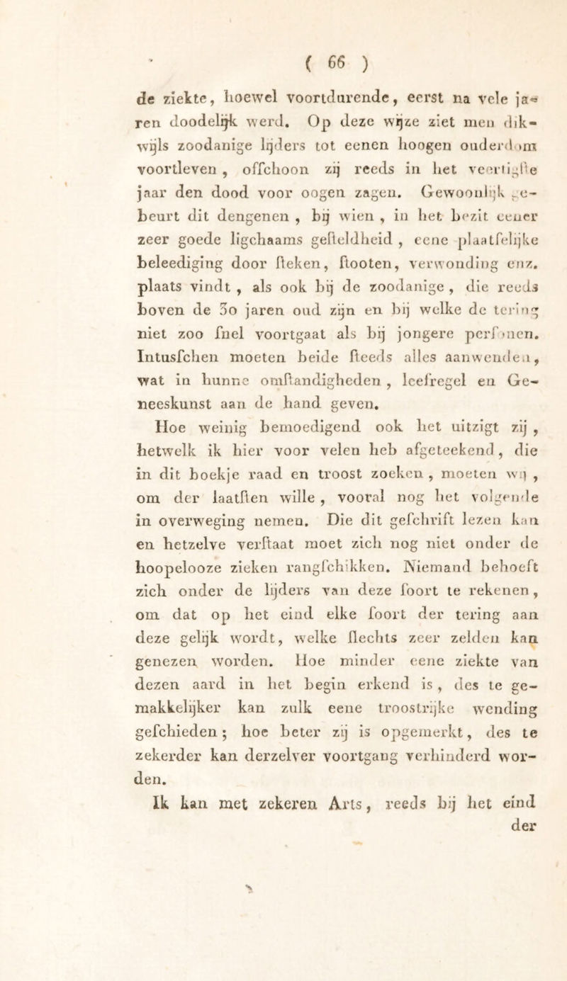 de ziekte, hoewel voortdurende, eerst na vele ja«» ren doodeli^ werd. Op deze wijze ziet men dik- wgls zoodanige lijders tot eenen hoogen ouderdnu voortleven , offehoon zij reeds in het vcoriiglie jaar den dood voor oogen zagen, Gewoonh]k ge- beurt dit dengenen , bij wden , in liet bezit eencr zeer goede ligchaams gefteldheid , eene plaatfelijke beleediging door Reken, ftooten, verwonding enz. plaats vindt , als ook hij de zoodanige , die reeds boven de 5o jaren oud zijn en bij welke de lei'lng niet zoo fuel voortgaat als bij jongere pcrfnicn. Iiitusfcben moeten beide Reeds alles aanwenden, wat in Imnne oniRandigheden , leefregel en Ge-« neeskunst aan de band geven. Hoe wxinig bemoedigend ook bet uitzigt zij , hetwelk ik bier voor velen heb afgeteekeiid, die in dit boekje raad en troost zoeken , moeten wi] , om der laatRen wille , vooral nog bet volgende in overweging nemen. Die dit gefclirift lezen kati en hetzelve verRaat moet zich nog niet onder de hoopclooze zieken raiigfchikken. Niemand behoeft zich onder de lijders van deze foort te rekenen, om dat op het eind elke foort der tering aan deze gelijk wordt, welke Rechts zeer zelden kan genezen worden. Iloe minder eene ziekte van dezen aard in het begin erkend is , des te ge- makkelijker kan znik eene troostrijke wending gefebieden; boe beter zij is opgemerkt, des te zekerder kan derzelver voortgang verhinderd wor- den. Ik kan met zekeren Arts, reeds bij liet eind der
