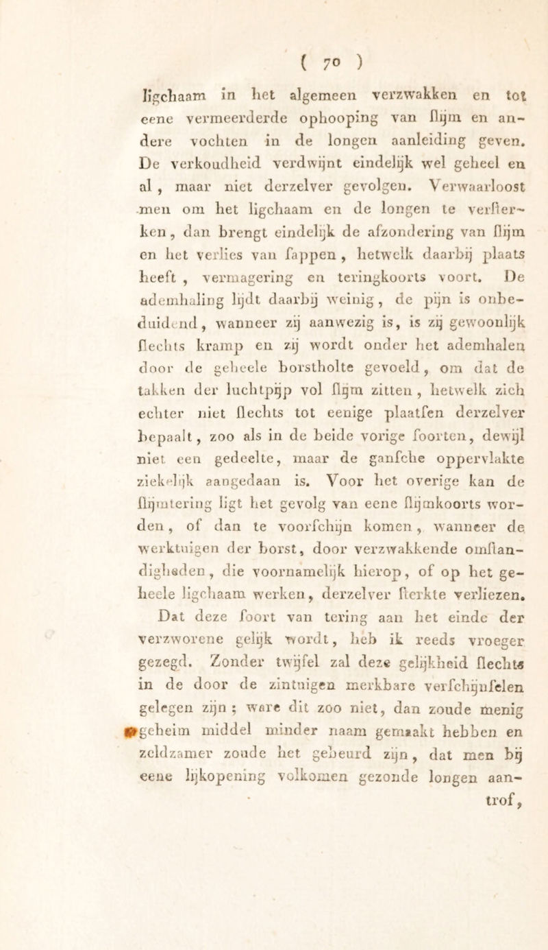 ligcliaam in het algemeen verzwakken en tol eene vermeerderde ophooping van flijm en an- dere vocliten in de longen aanleiding geven, De verkoudheid verdwijnt eindelijk wel geheel en al , maar niet der zei ver gevolgen. Verwaarloost -men om het ligchaam en de longen le verlier- ken , dan brengt eindelijk de afzondering van fiijin en het verlies van fappen , hetwelk daarbij plaats heeft , vermagering en tcringkoorls voort. De ademhaling lijdt daarby weinig, de pijn is onbe- duidend, wanneer zij aanwezig is, is zij gew'oonlijk flechts kramp en zij wordt onder het ademhalen door de geheele borstholte gevoeld, om dat de takken der luchtpijp vol ügm zitten , hetwelk zich echter niet flechts tot eenige pdaatfen derzelver bepaalt, zoo als in de beide vorige foorten, dewijl niet een gedeelte, maar de ganfche oppervlakte ziek^•hjk aangedaan is. Voor bet overige kan de üijmtering ligt het gevolg van eene llijmkoorts woor- den , of dan le voorfchijn komen, wanneer de. werktuigen der borst, door verzwakkende oinflan- diglisden , die voornamelijk blerop, of op het ge- lieele ligchaam werken, derzelver Hcrkte verliezen. Dat deze foort van tering aan het einde der verzworene gelijk wordt, heb ik reeds vroeger gezegd. Zonder twijfel zal deze gelijkheid flecht« in de door de zintuigen merkbare verfclrgnlclen gelegen zijn; worc dit zoo niet, dan zoude menig i^gebeim middel minder naam gerniakt hebben en zeldzamer zoude bet gebeurd zijn, dat men bij eene lijkopening volkomen gezonde longen aan- trof,