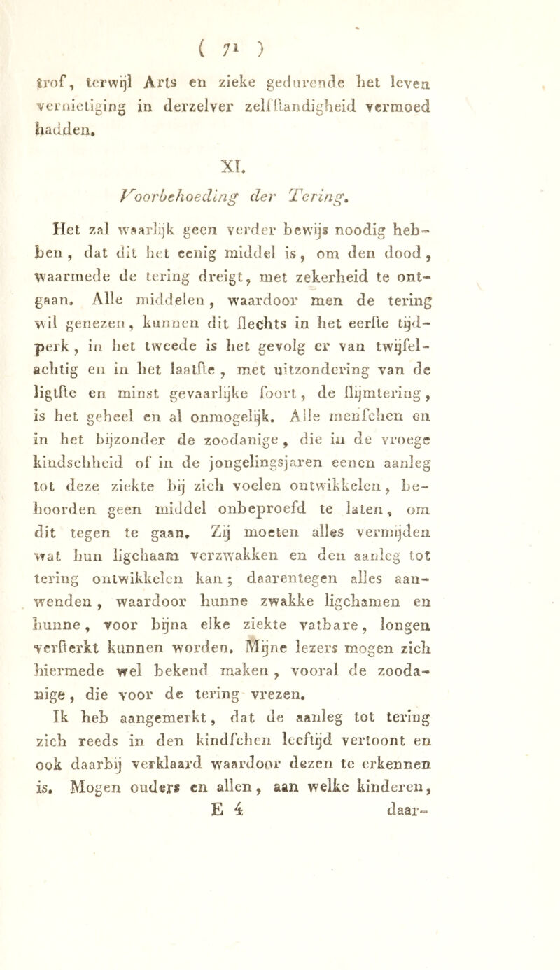 trof, terwijl Arts cn zieke gedurende het leven vernietiging in derzelver zelffLandiglieid vermoed hadden. XL J'^oorbehoedlng der Tering, Het zal waarlijk geen verder bewijs noodig heb- ben , dat dit het cciiig middel is, om den dood, waarmede de tering dreigt, met zekerheid te ont- gaan. Alle middelen, waardoor men de tering wil genezen , kunnen dit üechts in het eerfte tijd- perk , in het tweede is het gevolg er van twijfel- achtig en in het laatfte , met uitzondering van de ligtfte en minst gevaarlijke foort, de flijmtering, is het geheel en al ónmogelijk. Alle menfehen en in het bijzonder de zoodanige , die in de vroege hindschheid of in de jongelingsjaren eenen aanleg tot deze ziekte hij zich voelen ontwikkelen, be- hoorden geen middel onbeproefd te laten, om dit tegen te gaan. Zij moeten alles vermijden wat hun ligchaam verzwakken en den aanleg tot tering ontwikkelen kan ; daarentegen alles aan- wenden , waardoor hunne zwakke ligchamen en hunne, voor bijna elke ziekte vatbare, longen verherkt kunnen worden. Mijne lezers mogen zich hiermede wel bekend maken , vooral de zooda- nige , die voor dc tering vrezen. Ik heb aangemerkt, dat de aanleg tot tering zich reeds in den kindfehen leeftijd vertoont en ook daarbij verklaard waardoor dezen te erkennen is. Mogen ouders cn allen, aan welke kinderen, E 4 daar«
