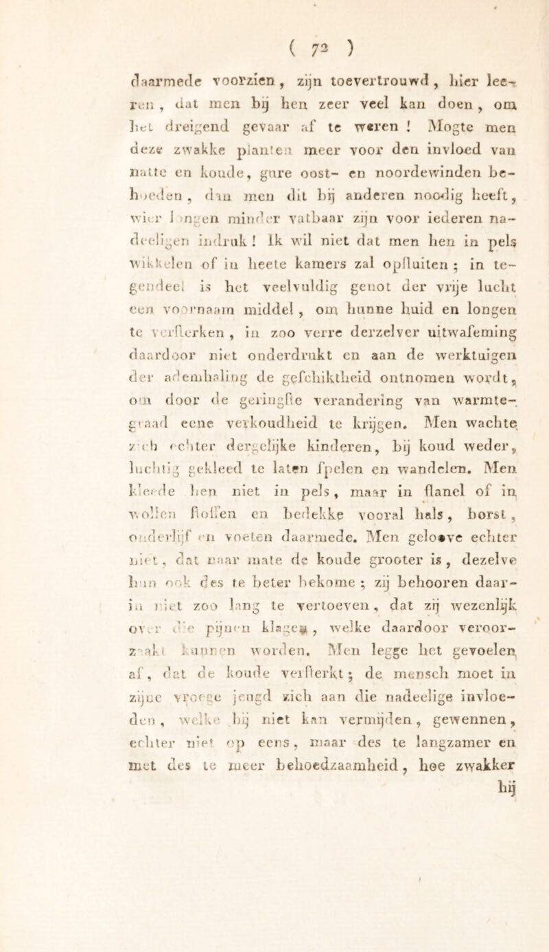 (Irïarmedc voorzien, zijn toeverlrouw<3, liicr lee- ivii , dat men bij hen zeer veel kan doen , om ])et drei;;end gevaar af tc w«ren ! Mogte men deze zwakke planten meer voor den invloed vaii iiairo en koude, gure oost- en noordewinden bc- hMOvlen , dau men dit l)ii anderen nocwlig lieeft, v/icr j mgen minder vatbaar zijn voor iederen na- d( •ellgen indriik I ik wil niet dat men hen in pels ^^ikkLden of in heete kamers zal oplluilen ; in te- gendeel is het veelvuldig genot der vrije lucht een voornaam middel , om liunne huid en longen tc verderken , in zoo verre derzelver uitwafeming daardoor niet onderdrukt en aan de werktuigen der ademhaling de gcfchiktheid ontnomen wordt, om door de geringlte verandering van w'armte- gvaad eene verkoudheid te krijgen, Men wachte yell fc'iter dergclijke kinderen, hij kond weder, lucfiiig gc'kieed tc laten fpclcn cn wandelen. Men kicfde hen niet in pels, maar in flanel of in V. oben fioiren en hedekke vooral hals, borst , onderlijf en voeten daarmede. iMcn gclo*ve eclitcr liiet, dat naar mate dc koude grooter is, dezelve Imn ook des te beter bekome ; zij behooren daar- iii riet zoo lang te vertoeven, dat zij wezenlijk OYvi’ i' e pijnen klagc^i , welke daardoor veroor- z'^aki 1 noren orden, IMeii legge bet gevoelen al , dat de koude veillerkt; de mensch moet in zijne vroecc jeugd zich aan die nadeelige invloe- den , welke kij niet kan vermijden, gewennen, echter nie» c'p eens, maar des te langzamer cn met des te meer behoedzaamheid, hoe zwakker bij 1