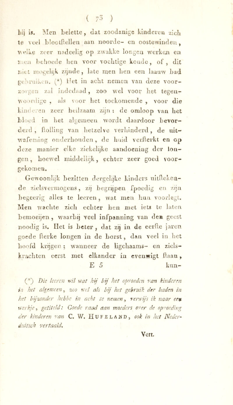 ( • ) liij is. IMen belette , dat zoodanige kinderen zieb le veel blootflellen aan noorde- eu oostewirideu, VS elke zeer nadeelig op zwakke lor.gcii wx'rkcjn en Iwlioede iieri voor voclitige koude, of, dit ni(.t niogeiijk zijnde, late men Iien een iaauw bad georuiixeii. i'et in acht nemen van deze voor- zo rgcii zal indodaad , zoo wel voor liet tegen- vooi’dige , als voor bet toekomende , voor die kincojien zeer hedzaam zijn : de omloop van liet bloed in liet algemeen wordt daardoor bevor- derd , Rolling' van lietzelve verliinderd, de uit- wafeming onderhouden, de huid verRerkt en op deze manier elke ziekelijke aandoening der lon- gen , hoewel middellijk, echter zeer goed voor- gekoaien. Gewoonlijk bezitten dergehjke klnders uitRckeii- de zielsvermogens, zij begrijpen fpoedig en zijn liegeerig alles te leeren , wat men liua voorlegt. Men wachte zdch echter ben met iets te laten bemoeijen , waarbij veel infpanning van deft geest noodig is. Het is beter , dat zg in de eerRe jaren goede Rerke longen in de borst, dan veel in het hoofd kragen ; wanneer de ligcliaams- en ziels- krachten eerst met elkander in cvenwigt fiaan, E 5 kuii- Die keren wil wat hij bij het opvoeden van kinderen in het algemeen, zoo wel ah bij het gebruik der baden in het bijzonder hebhe in acht te nemen, verwijt ik naar eei$ werkje^ getiteld: Goede raad aan moeders over de opvoeding der kinderen van C. W. H U F e L A w D , ook in het Neder« duitsch vertaald. Verr.