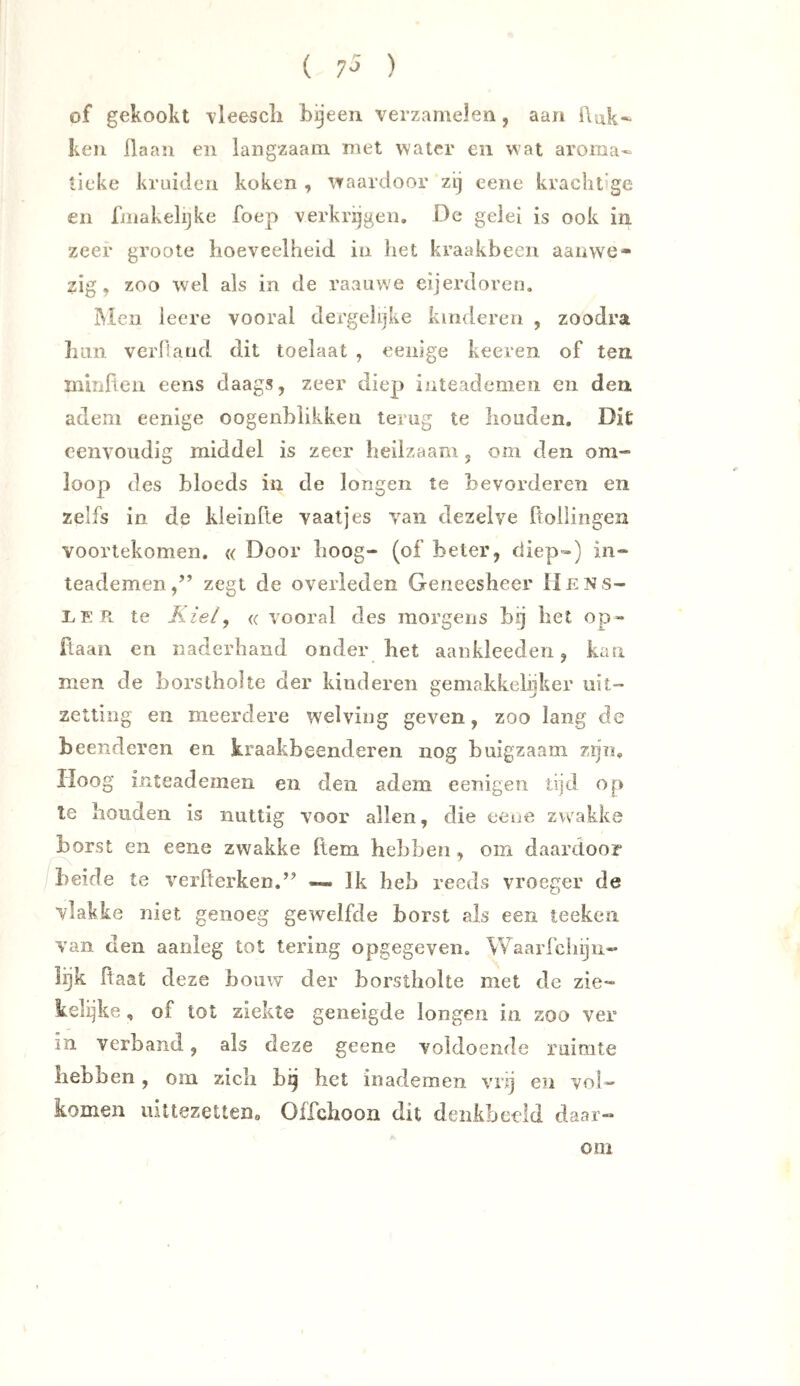 of gekookt \leescli bijeen verzamelen, aan Auk^ ken Haan en langzaam met water en wat aroma- tieke kruiden koken , waardoor zij cene kracht’ge en fniakelijke foep verkrijgen. De gelei is ook in zeer groote hoeveelheid in het kraakbeen aanwe- zig, zoo wel als in de raauwe eijerdoreu. iMeii leere vooral dergehjke kinderen , zoodra luTii verfiand dit toelaat , eeiiige keeren of ten minften eens daags, zeer diep inteademen en den adem eenige oogenbiikken terug te houden. Dit eenvoudig middel is zeer heilzaam , om den om- loop des bloeds in de longen te bevorderen en zelfs in de kieinfte vaatjes van dezelve ftollingen voortekomen. « Door hoog- (of beter, diep») in- teademen,” zegt de overleden Geneesheer IIens- LEPv te Kiely <( vooral des morgens hij hel op- flaan en naderhand onder het aankleeden, kan men de borstholte der hinderen gemakkelijker uit- zetting en meerdere welving geven, zoo lang de beenderen en kraakbeenderen nog buigzaam zijn. Hoog inteademen en den adem eenigeii tijd op Ie houden is nuttig voor allen, die eene zw^akke borst en eene zwakke (tem hebben , om daardoor /beide te verfterken.” —. Ik heb reeds vroeger de vlakke niet genoeg gewelfde borst als een teeken van den aanleg tot tering opgegeven. Waarfclnju- Igk Raat deze bouw der borstholte met de zie- kelijke , of lot ziekte geneigde longen in zoo ver in verband, als deze geene voldoende ruimte hebben, om zich hij het in ademen vnj en vol- komen uittezetteDo Offehoon dit denkbeeld daar- om