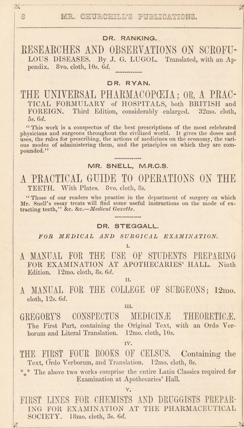 Mm. CMTOCMIIX'S publications, © DR. RANKING. RESEARCHES AND OBSERVATIONS ON SCEOEU- LOUS DISEASES. By J. G. LUGOL. Translated, with an Ap- pendix. 8vo. cloth, 10s. 6d. DR. RYAN. THE UNIVERSAL PHARMACOPOEIA; OB, A PRAC- TICAL FORMULARY of HOSPITALS, both BRITISH and FOREIGN. Third Edition, considerably enlarged. 32mo. cloth, 5s. 6d. “ This work is a conspectus of the best prescriptions of the most celebrated physicians and surgeons throughout the civilized world. It gives the doses and uses, the rules for prescribing, the actions of medicines on the economy, the vari- ous modes of administering them, and the principles on which they are com- pounded.” MR. SNELL, M.R.C.S. A PRACTICAL GUIDE TO OPERATIONS ON THE TEETH. With Plates. 8vo. cloth, 8s. “Those of our readers who practise in the department of surgery on which Mr. Snell’s essay treats will find some useful instructions on the mode of ex- tracting teeth,” &c. &c.—Medical Gazette. DR. STEGGALL. FOR MEDICAL AND SURGICAL EXAMINATION. I. A MANUAL FOR THE USE OF STUDENTS PREPARING FOR EXAMINATION AT APOTHECARIES’ HALL. Ninth Edition. 12mo. cloth, 8s. 6d. ii. A MANUAL FOR THE COLLEGE OF SURGEONS; 12mo. | cloth, 12s. 6d. ILL GREGORY’S CONSPECTUS MEDICINE THEORETICAL The First Part, containing the Original Text, with an Ordo Ver- borum and Literal Translation. 12mo. cloth, 10s. IV. THE FIRST FOUR BOOKS OF CELSUS. Containing the Text, Ordo Yerborum, and Translation. 12mo. cloth, 8s. The above two works comprise the entire Latin Classics required for Examination at Apothecaries’ Hall. v. FIRST LINES FOR CHEMISTS AND DRUGGISTS PREPAR- ING FOR EXAMINATION AT THE PHARMACEUTICAL SOCIETY. 18mo. cloth, 3s. 6d.