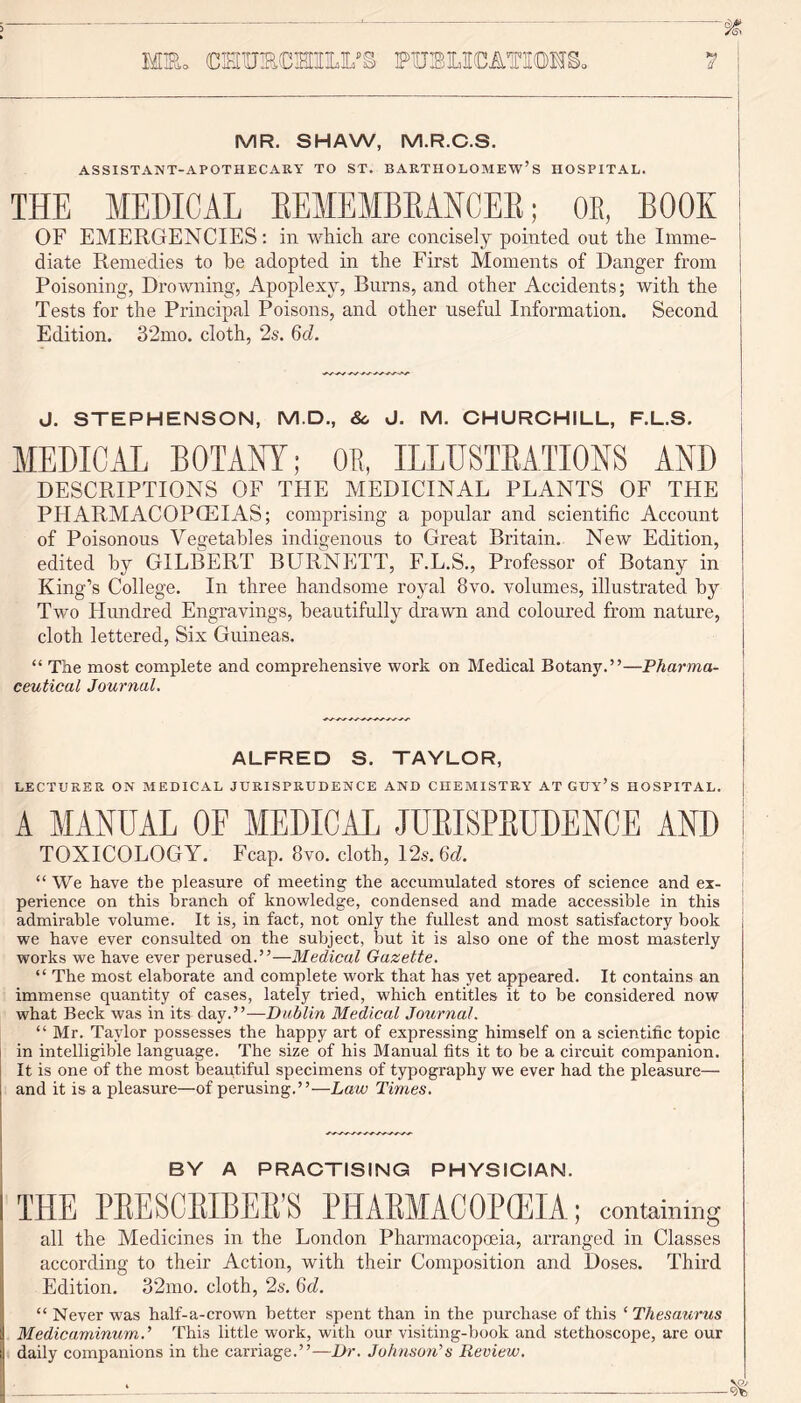 MR. SHAW, M.R.C.S. ASSISTANT-APOTHECARY TO ST. BARTHOLOMEW’S HOSPITAL. THE MEDICAL BEMEMBBANCEB; OE, BOOK OF EMERGENCIES: in which are concisely pointed out the Imme- diate Remedies to he adopted in the First Moments of Danger from Poisoning, Drowning, Apoplexy, Burns, and other Accidents; with the Tests for the Principal Poisons, and other useful Information. Second Edition. 32mo. cloth, 2s. 6c?. J. STEPHENSON, M.D., 8c J. M. CHURCHILL, F.L.S. MEDICAL BOTANY; OR, ILLUSTRATIONS AND DESCRIPTIONS OF THE MEDICINAL PLANTS OF THE PHARMACOPCEIAS; comprising a popular and scientific Account of Poisonous Vegetables indigenous to Great Britain. New Edition, edited by GILBERT BURNETT, F.L.S., Professor of Botany in King’s College. In three handsome royal 8vo. volumes, illustrated by Two Hundred Engravings, beautifully drawn and coloured from nature, cloth lettered, Six Guineas. “ The most complete and comprehensive work on Medical Botany.”—Pharma- ceutical Journal. ALFRED S. TAYLOR, LECTURER ON MEDICAL JURISPRUDENCE AND CHEMISTRY AT GUY’S HOSPITAL. A MANUAL OE MEDICAL JUBISPBUDENCE AND TOXICOLOGY. Fcap. 8vo. cloth, 12s.6d. “ We have the pleasure of meeting the accumulated stores of science and ex- perience on this branch of knowledge, condensed and made accessible in this admirable volume. It is, in fact, not only the fullest and most satisfactory book we have ever consulted on the subject, but it is also one of the most masterly works we have ever perused.”—Medical Gazette. “ The most elaborate and complete work that has yet appeared. It contains an immense quantity of cases, lately tried, which entitles it to be considered now what Beck was in its day.”—Dublin Medical Journal. “ Mr. Taylor possesses the happy art of expressing himself on a scientific topic in intelligible language. The size of his Manual fits it to be a circuit companion. It is one of the most beautiful specimens of typography we ever had the pleasure— and it is a pleasure—of perusing.”—Law Times. BY A PRACTISING PHYSICIAN. THE PBESCBIBEB’S PIIABMACOPCEIA; containing all the Medicines in the London Pharmacopoeia, arranged in Classes according to their Action, with their Composition and Doses. Third Edition. 32mo. cloth, 2s. Qd. “ Never was half-a-crown better spent than in the purchase of this ‘ Thesaurus Medicaminum.’ This little work, with our visiting-book and stethoscope, are our daily companions in the carriage.”—Dr. Johnson’’s Review.