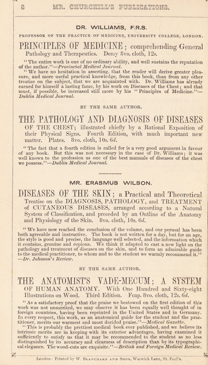 DR. WILLIAMS, F.R.S. PROFESSOR OF THE PRACTICE OF MEDICINE, UNIVERSITY COLLEGE, LONDON. PRINCIPLES OF MEDICINE ; comprehending General Pathology and Therapeutics. Deray 8vo. cloth, 12s. “The entire work is one of no ordinary ability, and well sustains the reputation of the author.”—Provincial Medical Journal. “ We have no hesitation in asserting, that the reader will derive greater plea- sure, and more useful practical knowledge, from this book, than from any other treatise on the subject, that we are acquainted with. Dr. Williams has already earned for himself a lasting fame, by his work on Diseases of the Chest; and that must, if possible, be increased still more by his “Principles of Medicine.”— Dublin Medical Journal. BY THE SAME AUTHOR. THE PATHOLOGY AND DIAGNOSIS OE DISEASES OF THE CHEST; illustrated chiefly by a Rational Exposition of their Physical Signs. Fourth Edition, with much important new matter. Plates. 8vo. cloth, 10s. 6d. “ The fact that a fourth edition is called for is a very good argument in favour of any book. But this was not necessary in the case of Dr. Williams; it was well known to the profession as one of the best manuals of diseases of the chest we possess.”—Dublin Medical Journal. MR. ERASMUS WILSON. DISEASES OE THE SKIN; a Practical and Theoretical Treatise on the DIAGNOSIS, PATHOLOGY, and TREATMENT of CUTANEOUS DISEASES, arranged according to a Natural System of Classification, and preceded by an Outline of the Anatomy and Physiology of the Skin. 8vo. cloth, 10s. 6d. “ We have now reached the conclusion of the volume, and our perusal has been both agreeable and instructive. The book is not written for a day, but for an age, the style is good and precise, the language well selected, and the information which it contains, genuine and copious. We think it adapted to cast a new light on the pathology and treatment of diseases on the skin, and to form an admirable guide to the medical practitioner, to whom and to the student we warmly recommend it.” —Dr. Johnson’s Review. BY THE SAME AUTHOR. THE ANATOMIST’S VADE-MECUM; A SYSTEM OF HUMAN ANATOMY. With One Hundred and Sixty-eight Illustrations on Wood. Third Edition. Fcap. 8vo. cloth, 12s. 6d. “Asa satisfactory proof that the praise we bestowed on the first edition of this work was not unmerited, we may observe it has been equally well thought of in foreign countries, having been reprinted in the United States and in Germany. In every respect, this work, as an anatomical guide for the student and the prac- titioner, merits our warmest and most decided praise.”—Medical Gazette. “ This is probably the prettiest medical book ever published, and we believe its intrinsic merits are in keeping with its exterior advantages, having examined it sufficiently to satisfy us that it may be recommended to the student as no less distinguished by its accuracy and clearness of description than by its typographi- cal elegance. The wood-cuts are exquisite.”—British and Foreign Medical Review. Loudon ; Printed bv AY. Blanchard and Sons, Warwick Lane, St. Paul's.