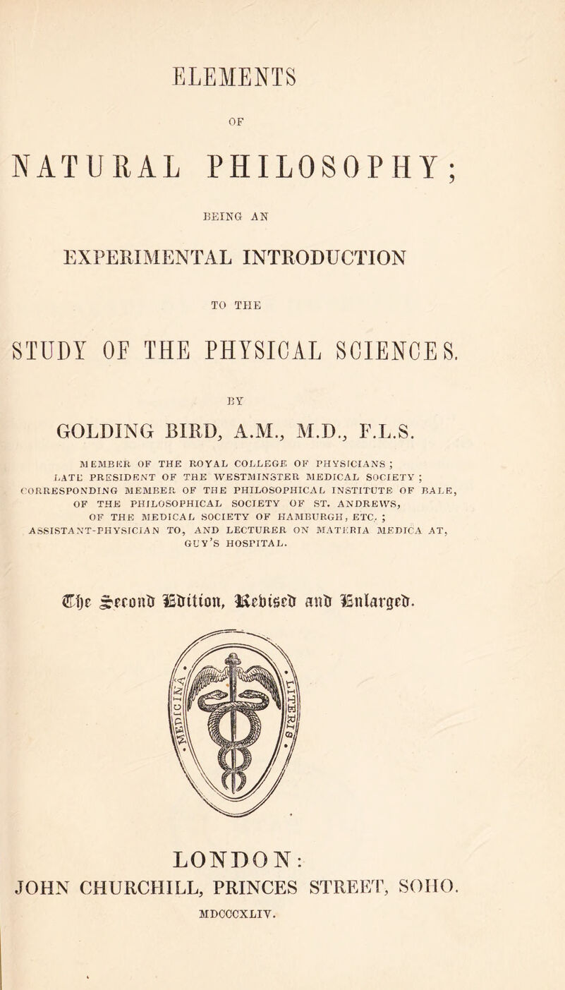 OF NATURAL PHILOSOPHY; BEING AN EXPERIMENTAL INTRODUCTION TO THE STUDY OF THE PHYSICAL SCIENCES. BY GOLDING BIRD, A.M, M.D., F.L.S. MEMBER OF THE ROYAL COLLEGE OF PHYSFCIANS; LATE PRESIDENT OF THE WESTMINSTER MEDICAL SOCIETY ; CORRESPONDING MEMBER OF THE PHILOSOPHICAL INSTITUTE OF BALE, OF THE PHILOSOPHICAL SOCIETY OF ST. ANDREWS, OF THE MEDICAL SOCIETY OF HAMBURGH, ETC. ; ASSISTANT-PHYSICIAN TO, AND LECTURER ON MATERIA MEDICA AT, guy’s HOSPITAL. Cfje fronts IStntton, 1£ebtseTi anti ISnlargetr. LONDON: JOHN CHURCHILL, PRINCES STREET, SOHO. MDCCCXLIY.